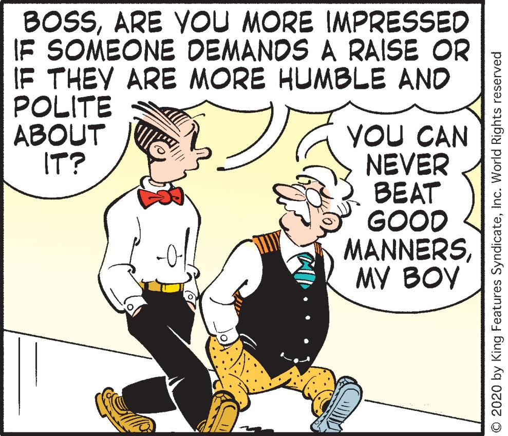 Comic book OCR: BOSSARE VOU MORE IMPRESSED IF SOMEONE DEMANDS A RAISE OR IF THEY ARE MORE HUMBLE AND POLITE ABOUT IT? YOU CAN NEVER BEAT GOOD MANNERSMY BOY O 2020 by King Features SyndicateInc. World Rights reserved BOSSARE VOU MORE IMPRESSED IF SOMEONE DEMANDS A RAISE OR IF THEY ARE MORE HUMBLE AND POLITE ABOUT IT? YOU CAN NEVER BEAT GOOD MANNERSMY BOY O 2020 by King Features SyndicateInc. World Rights reserved