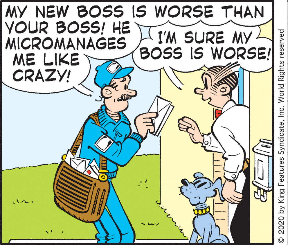 Mammal OCR: MY NEW BOSS IS WORSE THAN YOUR BOSS! HE MICROMANAGES ME LIKE CRAZY! I'M SURE MY BOSS IS WORSE! ?? ?? O 2020 by King Features SyndicateInc. World Rights reserved MY NEW BOSS IS WORSE THAN YOUR BOSS! HE MICROMANAGES ME LIKE CRAZY! I'M SURE MY BOSS IS WORSE! ? ? ? ? O 2020 by King Features SyndicateInc. World Rights reserved