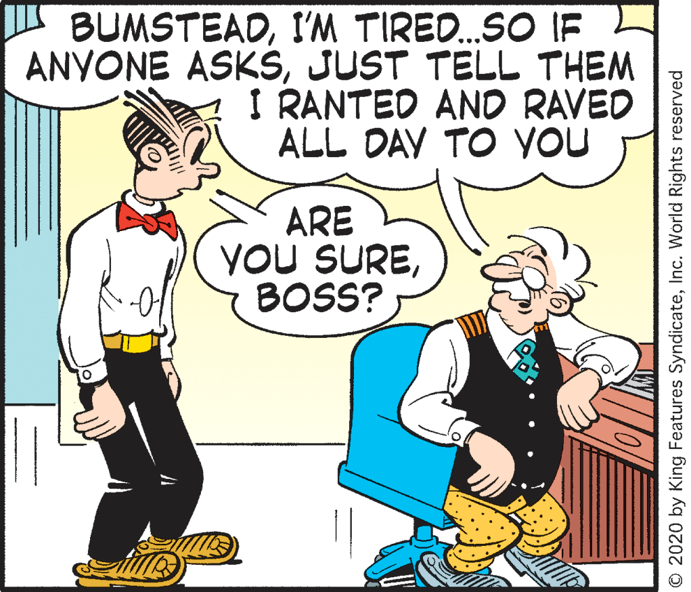 Illustration OCR: BUMSTEADI'M TIRE..SO IF ANYONE ASKŠJUST TELL THEM I RANTED AND RAVED ALL DAY TO YOU ARE You SUREBOSS? O 2020 by King Features SyndicateInc. World Rights reserved BUMSTEADI'M TIRE..SO IF ANYONE ASKŠJUST TELL THEM I RANTED AND RAVED ALL DAY TO YOU ARE You SUREBOSS? O 2020 by King Features SyndicateInc. World Rights reserved
