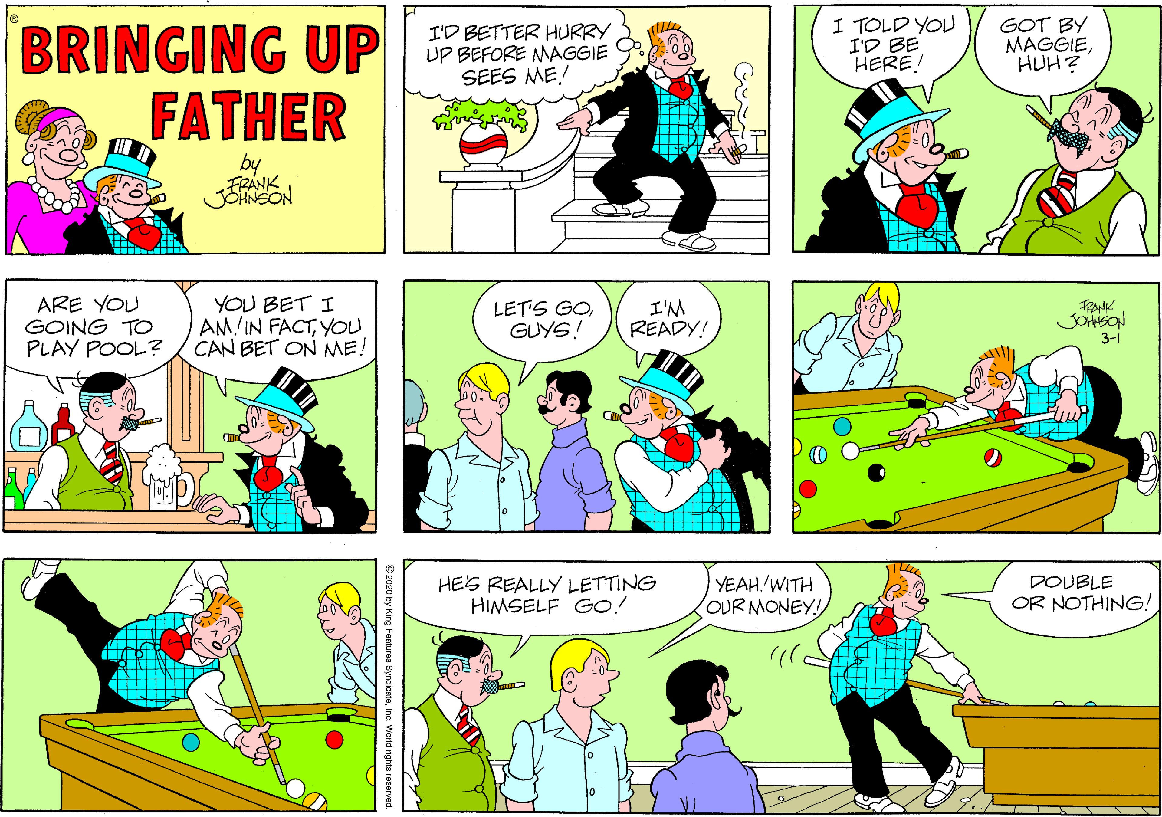 Comic book OCR: I TOLD YOU I'D BE HERE! GOT BY MAGGIEHUH? BRINGING UP FATHER I'D BETTER HURRY UP BEFORE MAGGIE SEES ME FRANK JOANSON ARE YOU GOING TO PLAY POOL? YOU BET I AM IN FACTYOU CAN BET ON ME! LET'S GOGUYS! I'M READY! JOHSON 3-1 HES REALLY LETTING HIMSELF GO! YEAH.'WITH OUR MONEY! DOUBLE OR NOTHING! I TOLD YOU I'D BE HERE! GOT BY MAGGIEHUH? BRINGING UP FATHER I'D BETTER HURRY UP BEFORE MAGGIE SEES ME FRANK JOANSON ARE YOU GOING TO PLAY POOL? YOU BET I AM IN FACTYOU CAN BET ON ME! LET'S GOGUYS! I'M READY! JOHSON 3-1 HES REALLY LETTING HIMSELF GO! YEAH.'WITH OUR MONEY! DOUBLE OR NOTHING!