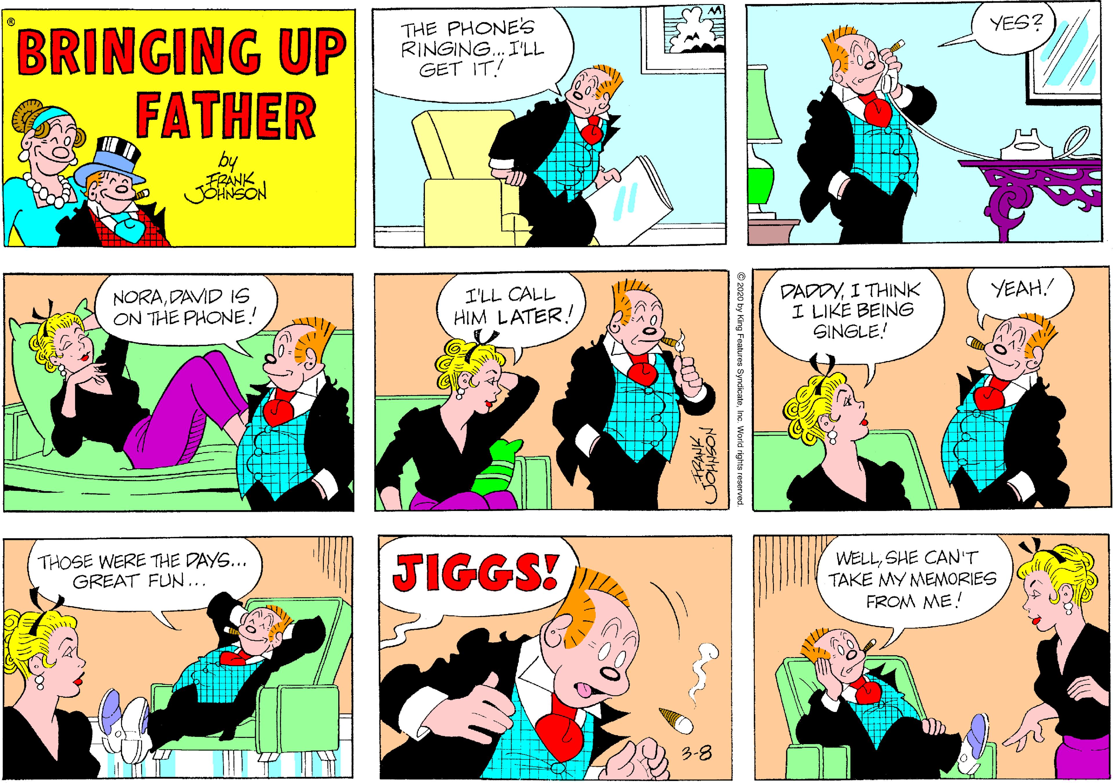 Parallel OCR: YES? THE PHONE'S RINGING. I'LL GET IT! BRINGING UP FATHER by FRÁNK JENSON YEAH! NORADAVID IS ON THE PHONE! I'LL CALL HIM LATER! DADDYI THINK I LIKE BEING SINGLE! THOSE WERE THE DAYS... GREAT FUN... JIGGS! WELLSHE CAN'T TAKE MY MEMORIES FROM ME! 3-8 2020 by King Features SyndicateInc. World rights reserve YES? THE PHONE'S RINGING. I'LL GET IT! BRINGING UP FATHER by FRÁNK JENSON YEAH! NORADAVID IS ON THE PHONE! I'LL CALL HIM LATER! DADDYI THINK I LIKE BEING SINGLE! THOSE WERE THE DAYS... GREAT FUN... JIGGS! WELLSHE CAN'T TAKE MY MEMORIES FROM ME! 3-8 2020 by King Features SyndicateInc. World rights reserve