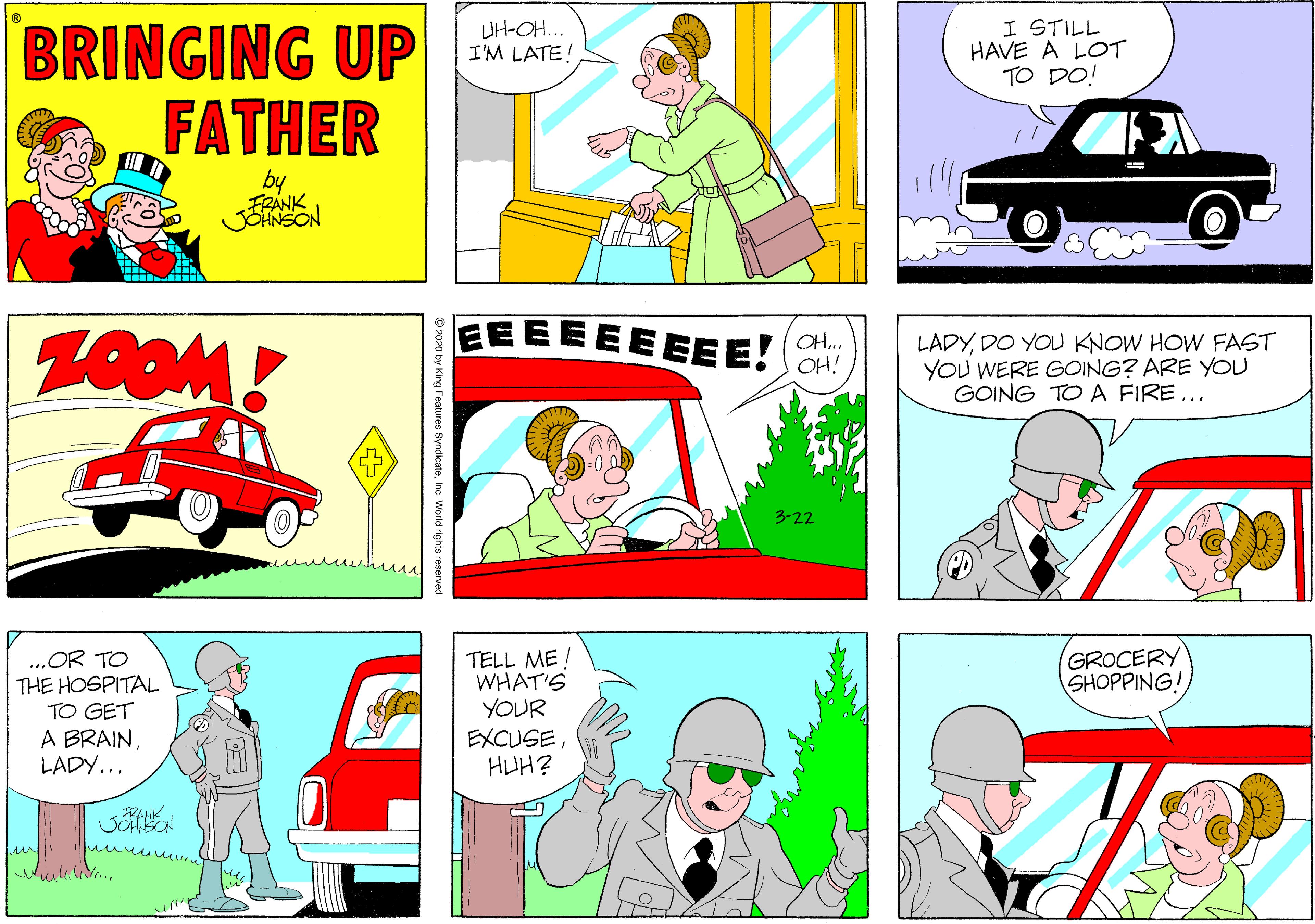 Fiction OCR: I STILL HAVE A LOT TO DO! BRINGING UP FATHER UH-OH... I'M LATE! by EE EEEE EEE! OH.. OH! LADYDO YOU KNOW HOW FAST YOU WERE GOING? ARE YOU GOING TOA FIRE... 3-22 GROCERY SHOPPING ..OR TO THE HOSPITAL TO GET A BRAINLADY... TELL ME ! WHAT'S YOUR EXCUSEHUH? FRAIK ?? ures SyndicateInc. World rights re I STILL HAVE A LOT TO DO! BRINGING UP FATHER UH-OH... I'M LATE! by EE EEEE EEE! OH.. OH! LADYDO YOU KNOW HOW FAST YOU WERE GOING? ARE YOU GOING TOA FIRE... 3-22 GROCERY SHOPPING ..OR TO THE HOSPITAL TO GET A BRAINLADY... TELL ME ! WHAT'S YOUR EXCUSEHUH? FRAIK ? ? ures SyndicateInc. World rights re