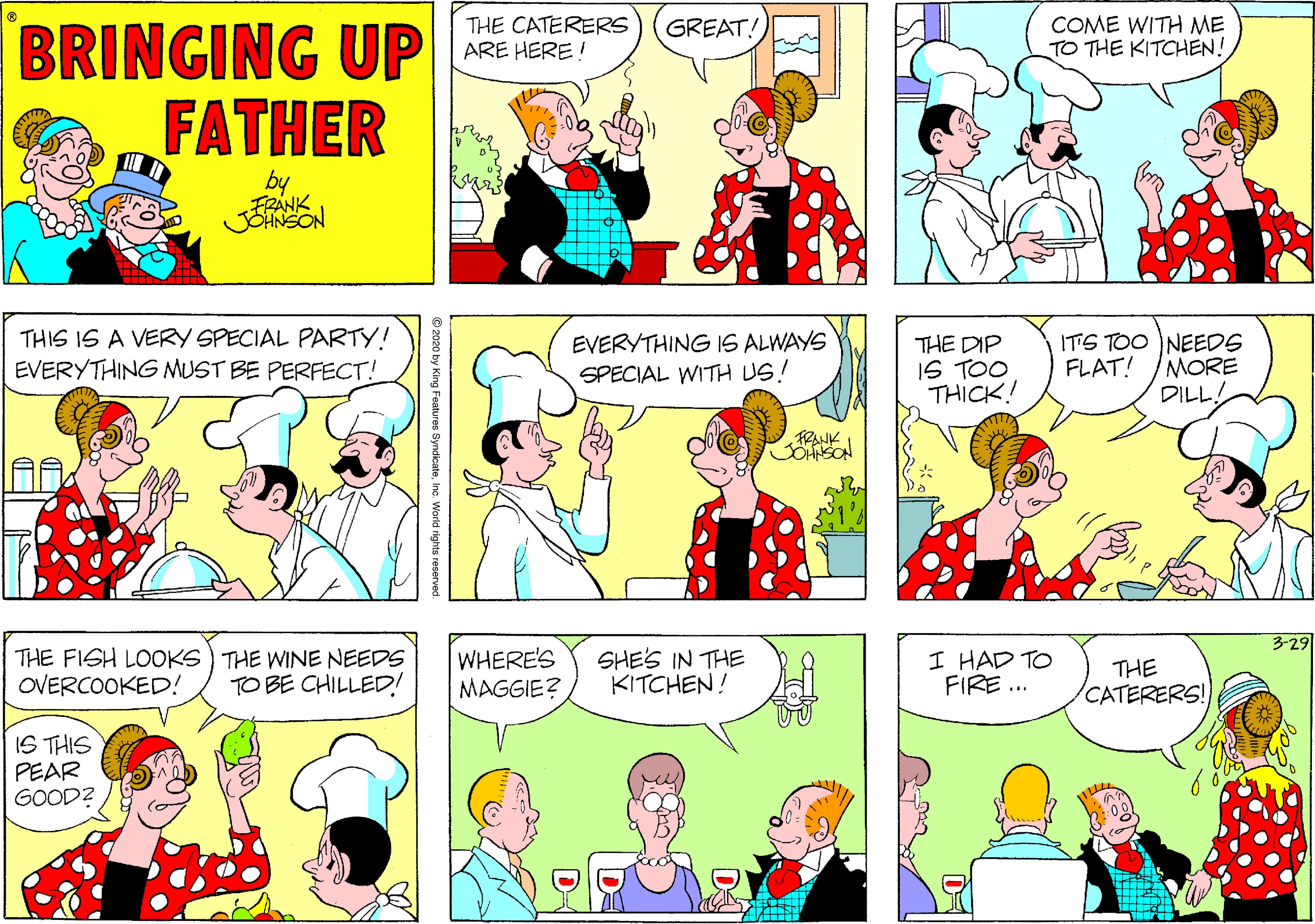 Comics OCR: GREAT! COME WITH ME TO THE KITCHEN! BRINGING UP FATHER THE CATERERS ARE HERE ! by FRANK THIS IS A VERY SPECIAL PARTY! EVERYTHING MUST BE PERFECT! EVERYTHING IS ALWAYS SPECIAL WITH US! THE DIP IS TOO THICK! ITS TOO NEEDS FLAT! /MORE DILL! TRANK 3-29 THE FISH LOOKS) THE WINE NEEDS OVERCOOKED! WHERE'S MAGGIE? SHES IN THE KITCHEN! I HAD TO FIRE ... THE CATERERS! TO BE CHILLED! IS THIS PEAR GOOD? © 2020 by King Features SyndicateInc. Worid rights GREAT! COME WITH ME TO THE KITCHEN! BRINGING UP FATHER THE CATERERS ARE HERE ! by FRANK THIS IS A VERY SPECIAL PARTY! EVERYTHING MUST BE PERFECT! EVERYTHING IS ALWAYS SPECIAL WITH US! THE DIP IS TOO THICK! ITS TOO NEEDS FLAT! /MORE DILL! TRANK 3-29 THE FISH LOOKS) THE WINE NEEDS OVERCOOKED! WHERE'S MAGGIE? SHES IN THE KITCHEN! I HAD TO FIRE ... THE CATERERS! TO BE CHILLED! IS THIS PEAR GOOD? © 2020 by King Features SyndicateInc. Worid rights