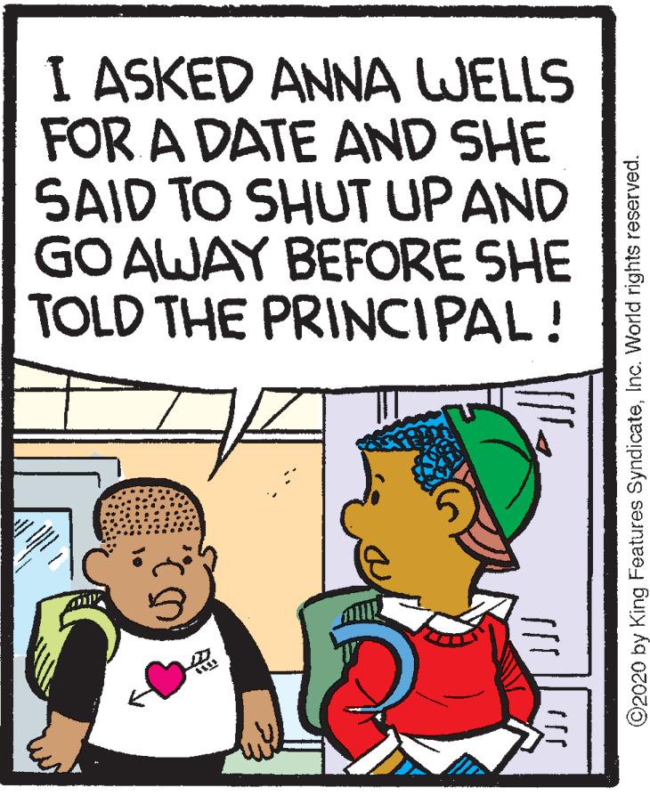 Pleased OCR: I ASKED ANNA WELLS FOR A DATE AND SHE SAID TO SHUT UP AND GO AWAY BEFORE SHE TOLD THE PRINCIPAL! ©2020 by King Features SyndicateInc. World rights reserved. I ASKED ANNA WELLS FOR A DATE AND SHE SAID TO SHUT UP AND GO AWAY BEFORE SHE TOLD THE PRINCIPAL! ©2020 by King Features SyndicateInc. World rights reserved.
