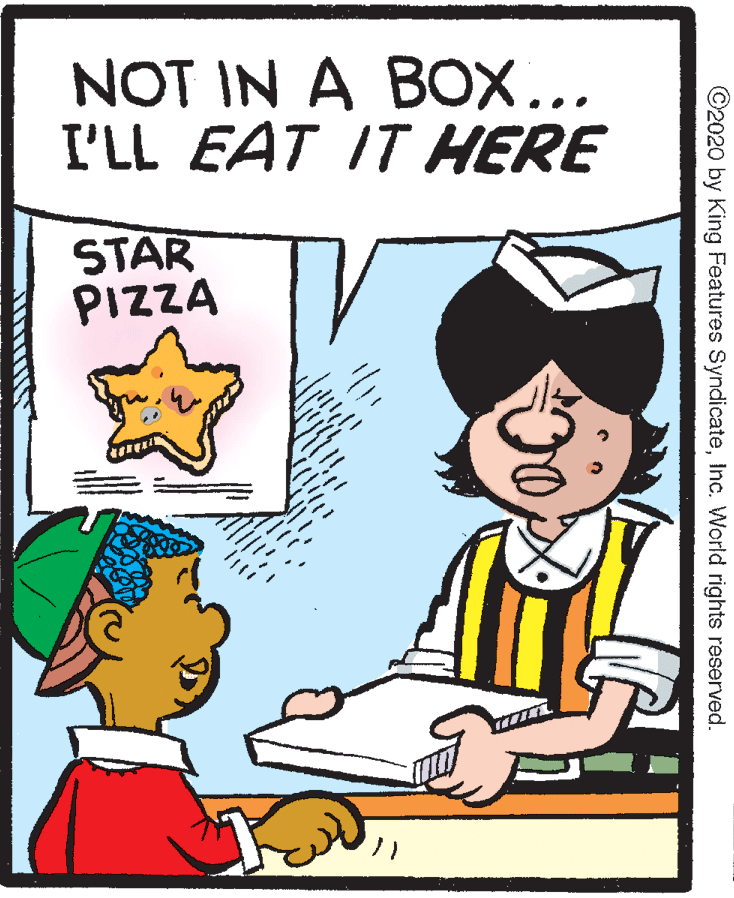 Animated cartoon OCR: NOT IN A BOX... I'LL EAT IT HERE STAR PIZZA ©2020 by King Features SyndicateInc. World rights reserved. NOT IN A BOX... I'LL EAT IT HERE STAR PIZZA ©2020 by King Features SyndicateInc. World rights reserved.