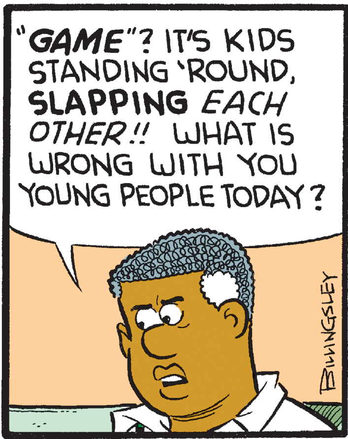 Illustration OCR: GAME"? IT'S KIDS STÁNDING 'ROUNDSLAPPING EACH OTHER! WHAT IS WRONG WITH YOU YOUNG PEOPLE TODAY? GAME"? IT'S KIDS STÁNDING 'ROUNDSLAPPING EACH OTHER! WHAT IS WRONG WITH YOU YOUNG PEOPLE TODAY?