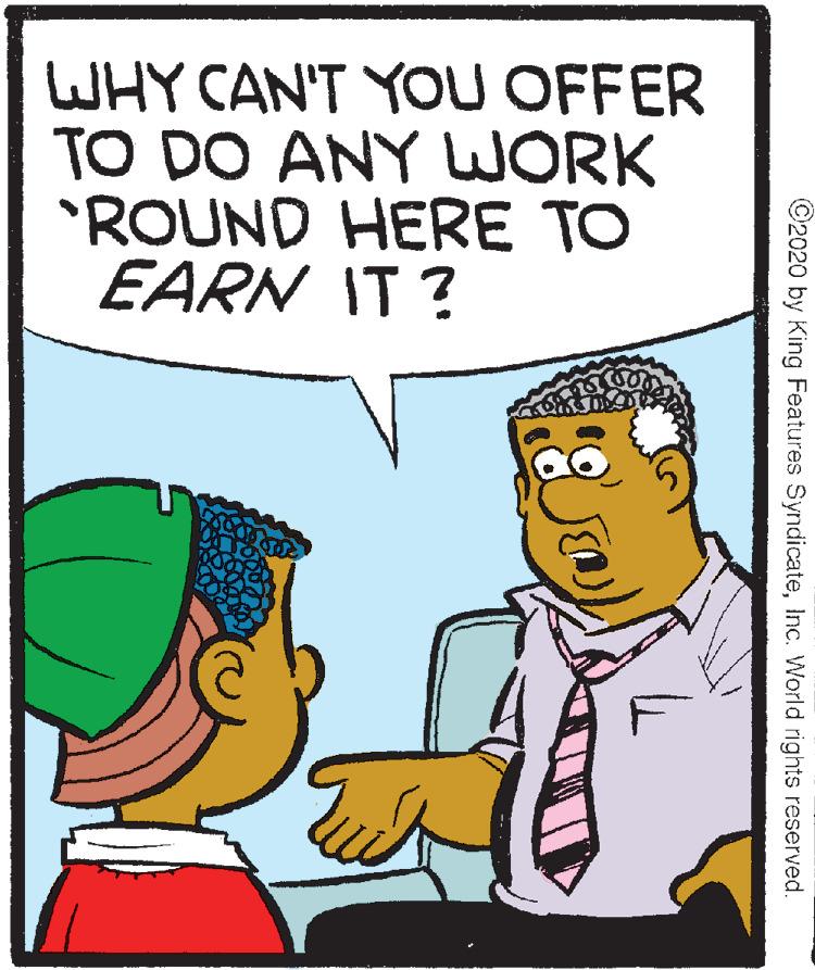 Comics OCR: WHY CAN'T YOU OFFER TO DO ANY WORK *ROUND HERE TO EARN IT? ©2020 by King Features SyndicateInc. World rights reserved. WHY CAN'T YOU OFFER TO DO ANY WORK *ROUND HERE TO EARN IT? ©2020 by King Features SyndicateInc. World rights reserved.