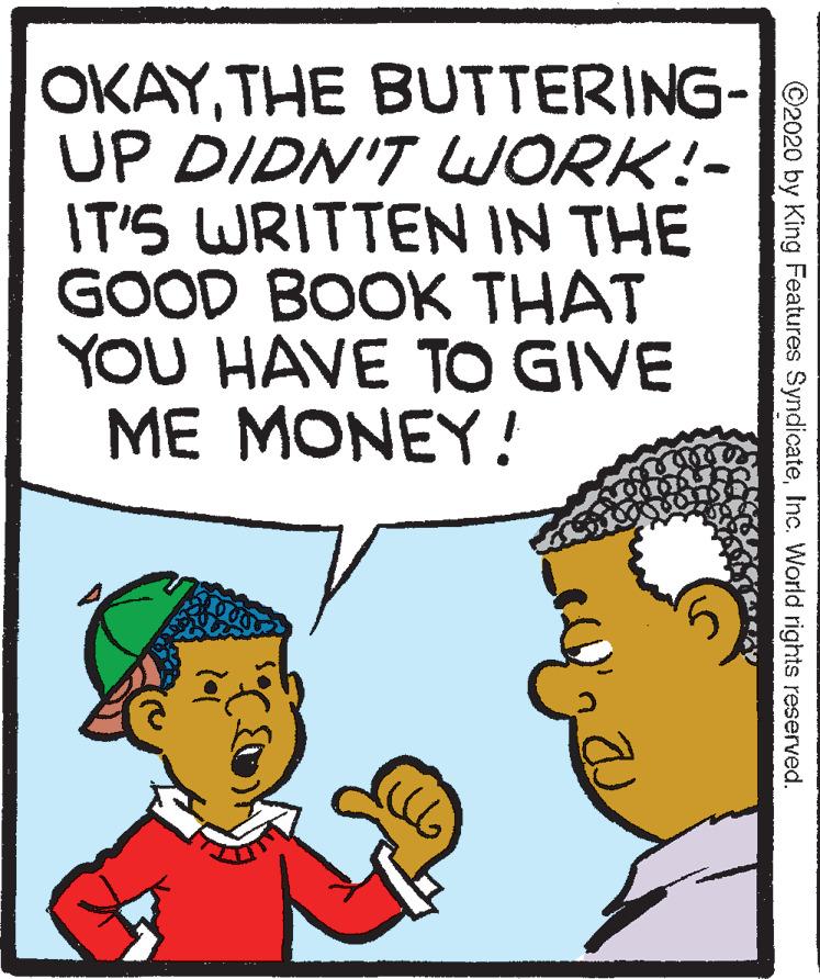 Interaction OCR: OKAYTHE BUTTERING- UP DIDN'T LWORK!- IT'S WRITTEN IN THE GOOD BOOK THAT YOU HAVE TO GIVE ME MONEY! ©2020 by King Features SyndicateInc. World rights reserved. OKAYTHE BUTTERING- UP DIDN'T LWORK!- IT'S WRITTEN IN THE GOOD BOOK THAT YOU HAVE TO GIVE ME MONEY! ©2020 by King Features SyndicateInc. World rights reserved.