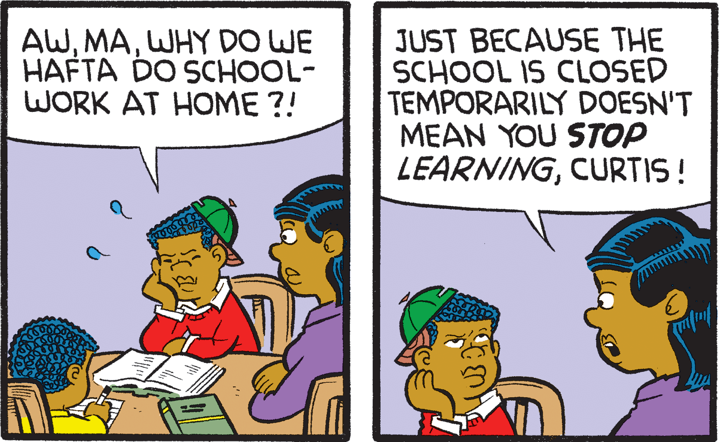 Interaction OCR: AWWHY DO WE HAFTA DO SCHOOL- WORK AT HOME ?! JUST BECAUSE THE SCHOOL IS CLOSED TEMPORARILY DOESN'T MEAN YOU STOP LEARNINGCURTIS! AWWHY DO WE HAFTA DO SCHOOL- WORK AT HOME ?! JUST BECAUSE THE SCHOOL IS CLOSED TEMPORARILY DOESN'T MEAN YOU STOP LEARNING