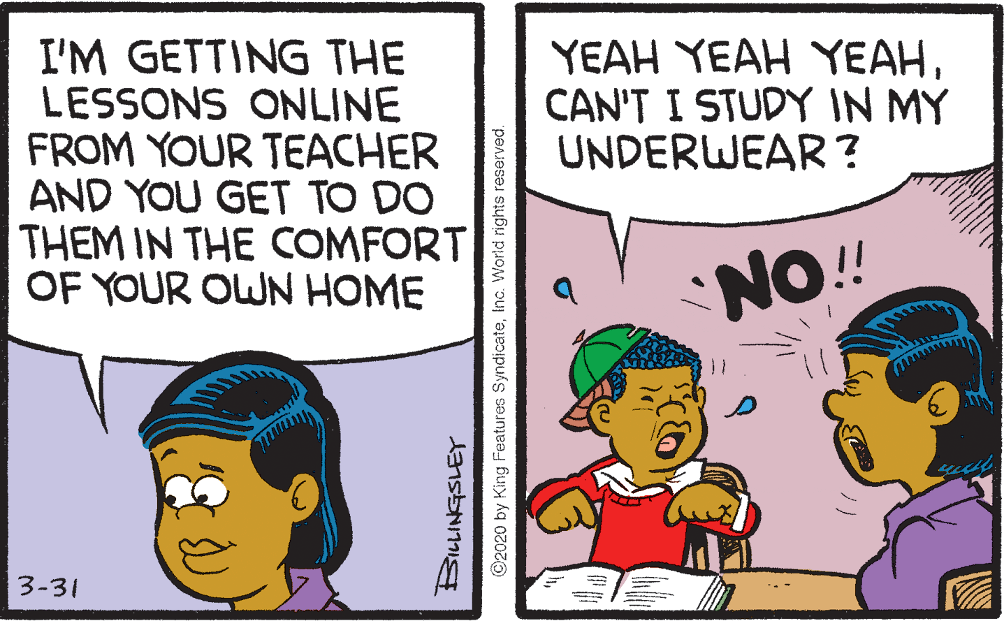 Sharing OCR: YEAH YEAH YEAHCAN'T I STUDY IN MY UNDERWEAR? I'M GETTING THE LESSONS ONLINE FROM YOUR TEACHER AND YOU GET TO DO THEM IN THE COMFORT OF YOUR OWN HOME NO!! 3-31 ©2020 by King Features SyndicateInc. World rights reserved. YEAH YEAH YEAHCAN'T I STUDY IN MY UNDERWEAR? I'M GETTING THE LESSONS ONLINE FROM YOUR TEACHER AND YOU GET TO DO THEM IN THE COMFORT OF YOUR OWN HOME NO!! 3-31 ©2020 by King Features SyndicateInc. World rights reserved.