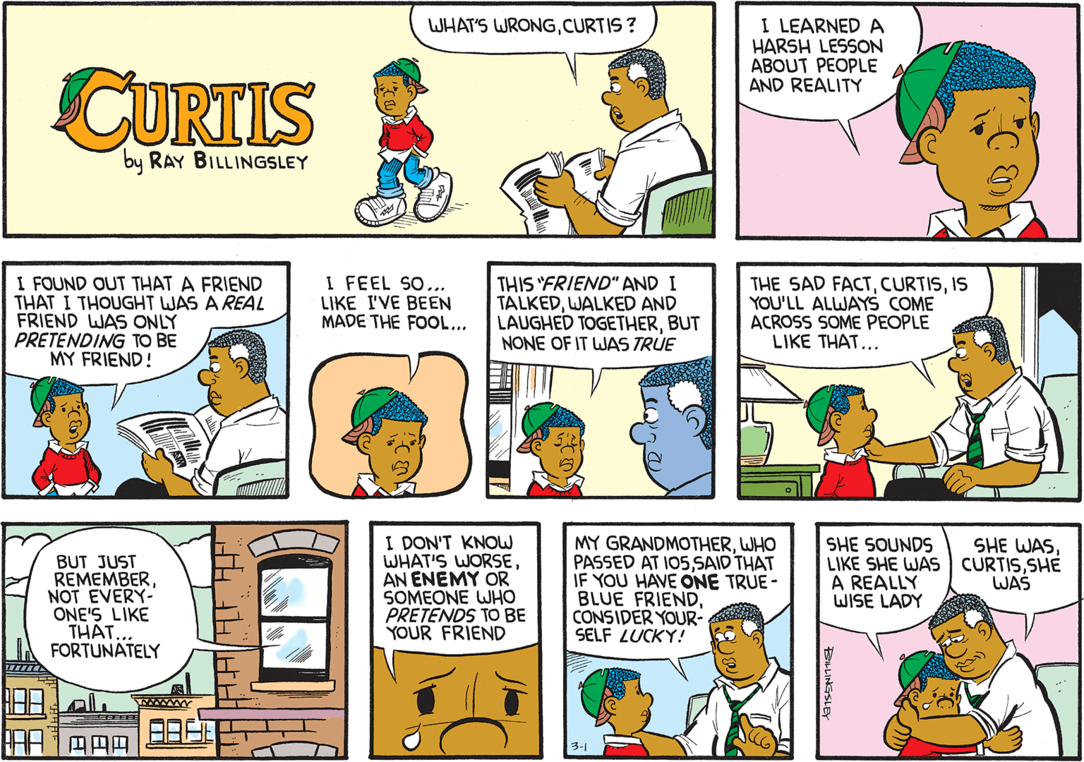Sharing OCR: I LEARNED A HARSH LESSON ABOUT PEOPLE AND REALITY WHAT'S WRONGCURTIS ? CURTIS by RAY BILLINGSLEY I FOUND OUT THAT A FRIEND THAT I THOUGHT WAS A REAL FRIEND WAS ONLY PRETENDING TO BE MY FRIEND! I FEEL SO... LIKE I'VE BEEN MADE THE FOOL... THIS "FRIEND" AND I TALKEDWALKED AND LAUGHED TOGETHERBUT NONE OF IT WAS TRUE THE SAD FACTIS YOU'LL ALWAYS COME ACROSS SOME PEOPLE LIKE THAT... I DON'T KNOW WHAT'S WORSEAN ENEMY OR SOMEONE WHO PRETENDS TO BE YOUR FRIEND MY GRANDMOTHERWHO PASSED AT I05SAID THAT IF YOU HAVE ONE TRUE - BLUE FRIENDCONSIDER YOUR- SELF LUCKY! BUT JUST REMEMBERNOT EVERY- ONE'S LIKE TH.. FORTUNATELY SHE SOUNDS LIKE SHE WAS A REALLY WISE LADY SHE WASSHE WAS www IDUL ??? 3-1 I LEARNED A HARSH LESSON ABOUT PEOPLE AND REALITY WHAT'S WRONGCURTIS ? CURTIS by RAY BILLINGSLEY I FOUND OUT THAT A FRIEND THAT I THOUGHT WAS A REAL FRIEND WAS ONLY PRETENDING TO BE MY FRIEND! I FEEL SO... LIKE I'VE BEEN MADE THE FOOL... THIS "FRIEND" AND I TALKEDWALKED AND LAUGHED TOGETHERBUT NONE OF IT WAS TRUE THE SAD FACTIS YOU'LL ALWAYS COME ACROSS SOME PEOPLE LIKE THAT... I DON'T KNOW WHAT'S WORSEAN ENEMY OR SOMEONE WHO PRETENDS TO BE YOUR FRIEND MY GRANDMOTHERWHO PASSED AT I05SAID THAT IF YOU HAVE ONE TRUE - BLUE FRIENDCONSIDER YOUR- SELF LUCKY! BUT JUST REMEMBERNOT EVERY- ONE'S LIKE TH.. FORTUNATELY SHE SOUNDS LIKE SHE WAS A REALLY WISE LADY SHE WASSHE WAS www IDUL ? ? ? 3-1