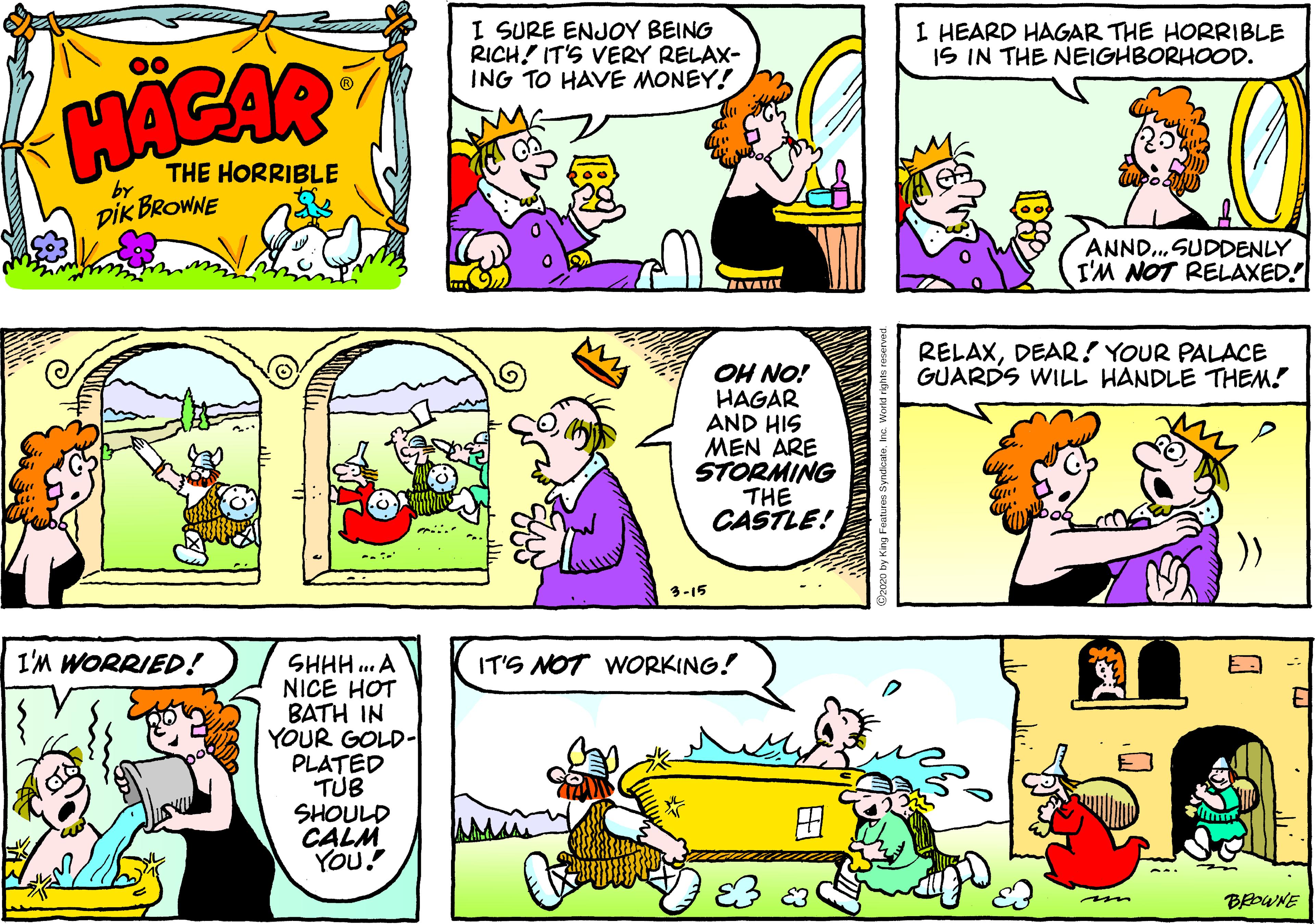 Font OCR: I SURE ENJOY BEING RICH! IT'S VERY RELAX- ING TO HAVE MONEY! I HEARD HAGAR THE HORRIBLE IS IN THE NEIGHBORHOOD. 00 HACAR THE HORRIBLE by DIK BROWNE ANND..SUDDENLY I'M NOT RELAXED! AVATAT RELAXDEAR! YOUR PALACE GUARDS WILL HANDLE THEM! OH NO! HAGAR AND HIS MEN ARE STORMING THE CASTLE! )) 3-15 I'M WORRIED! SHHH .. A NICE HOT BATH IN YOUR GOLD- PLATED TUB SHOULD CALM YOU! IT'S NOT WORKING! BEDWNE m I SURE ENJOY BEING RICH! IT'S VERY RELAX- ING TO HAVE MONEY! I HEARD HAGAR THE HORRIBLE IS IN THE NEIGHBORHOOD. 00 HACAR THE HORRIBLE by DIK BROWNE ANND..SUDDENLY I'M NOT RELAXED! AVATAT RELAXDEAR! YOUR PALACE GUARDS WILL HANDLE THEM! OH NO! HAGAR AND HIS MEN ARE STORMING THE CASTLE! )) 3-15 I'M WORRIED! SHHH .. A NICE HOT BATH IN YOUR GOLD- PLATED TUB SHOULD CALM YOU! IT'S NOT WORKING! BEDWNE m