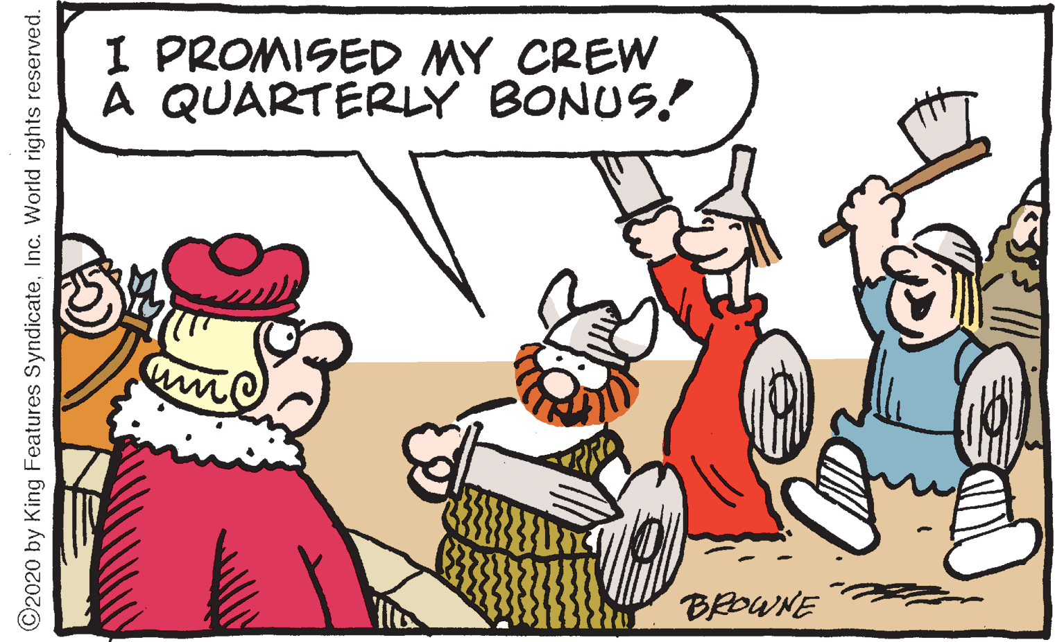 Animated cartoon OCR: I PROMISED MY CREW A QUARTERLY BONUS! BROWNE ©2020 by King Features SyndicateInc. World rights reserved. I PROMISED MY CREW A QUARTERLY BONUS! BROWNE ©2020 by King Features SyndicateInc. World rights reserved.