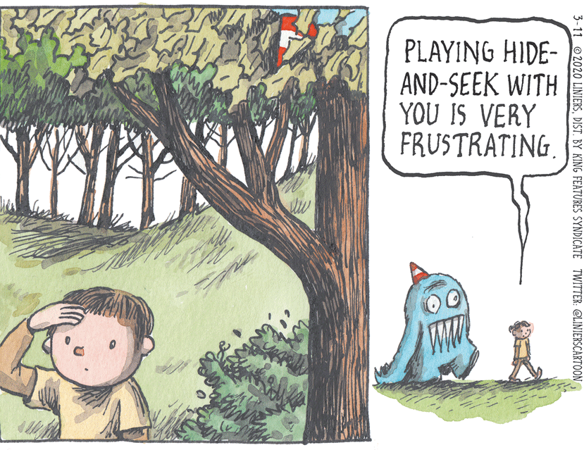 People in nature OCR: PLAYING HIDE- AND-SEEK WITH YOU IS VERY FRUSTRATING. 3-11 2020 LINIERSPLAYING HIDE- AND-SEEK WITH YOU IS VERY FRUSTRATING. 3-11 2020 LINIERSDIST. BY KING FEATURES SYNDICATE TWITTER: @LINIERSCARTOON