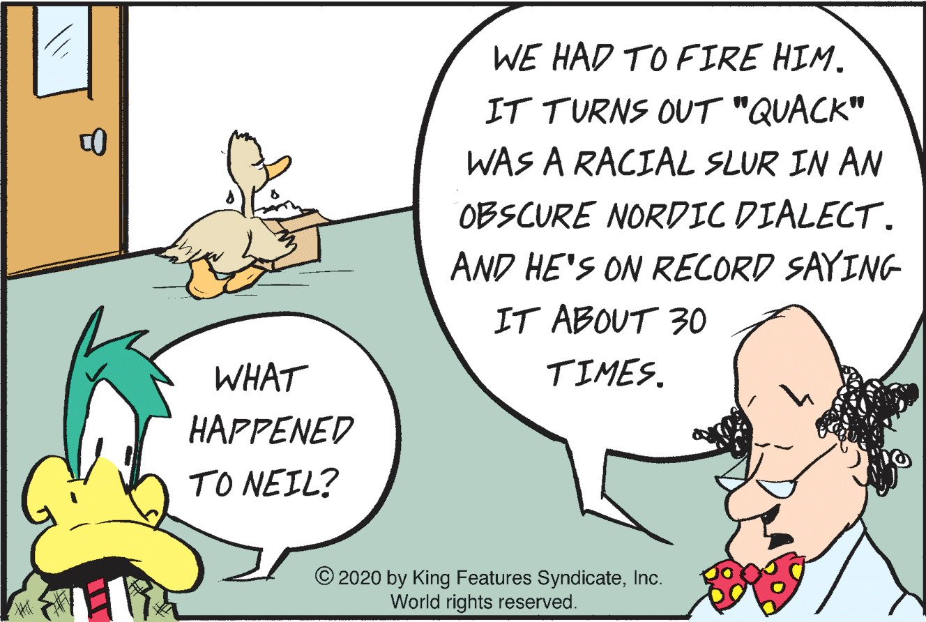 Font OCR: WE HAD TO FIRE HIM. IT TURNS OUT "QUACK" WAS A RACIAL SLUR IN AN OBSCURE NORDIC DIALECT. AND HE'S ON RECORD SAYING IT ABOUT 30 WHAT TIMES. HAPPENED TO NEIL? © 2020 by King Features SyndicateInc. World rights reserved. WE HAD TO FIRE HIM. IT TURNS OUT "QUACK" WAS A RACIAL SLUR IN AN OBSCURE NORDIC DIALECT. AND HE'S ON RECORD SAYING IT ABOUT 30 WHAT TIMES. HAPPENED TO NEIL? © 2020 by King Features SyndicateInc. World rights reserved.