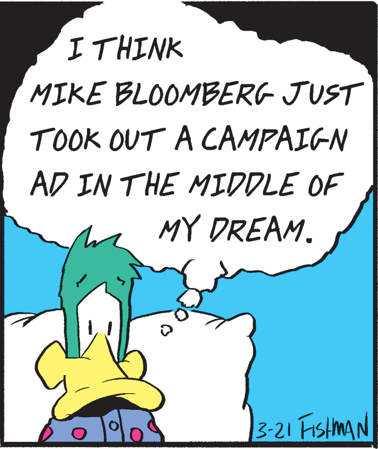 Art OCR: ITHINK MIKE BLOOMBERG JUST TOOK OUT A CAMPAIGN AD IN THE MIDDLE OF MY DREAM. 3-21 FISHMAN ITHINK MIKE BLOOMBERG JUST TOOK OUT A CAMPAIGN AD IN THE MIDDLE OF MY DREAM. 3-21 FISHMAN