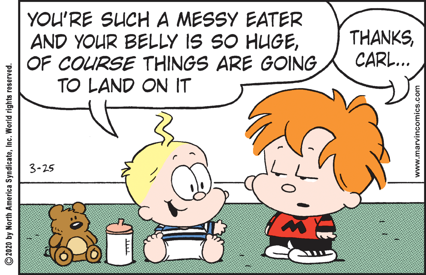 Human OCR: YOU'RE SUCH A MESSY EATER AND YOUR BELLY IS SO HUGEOF COURSE THINGS ARE GOING TO LAND ON IT THANKSCARL... 3-25 © 2020 by North America SyndicateInc. World rights reserved. www.marvincomics.com YOU'RE SUCH A MESSY EATER AND YOUR BELLY IS SO HUGEOF COURSE THINGS ARE GOING TO LAND ON IT THANKSCARL... 3-25 © 2020 by North America SyndicateInc. World rights reserved. www.marvincomics.com