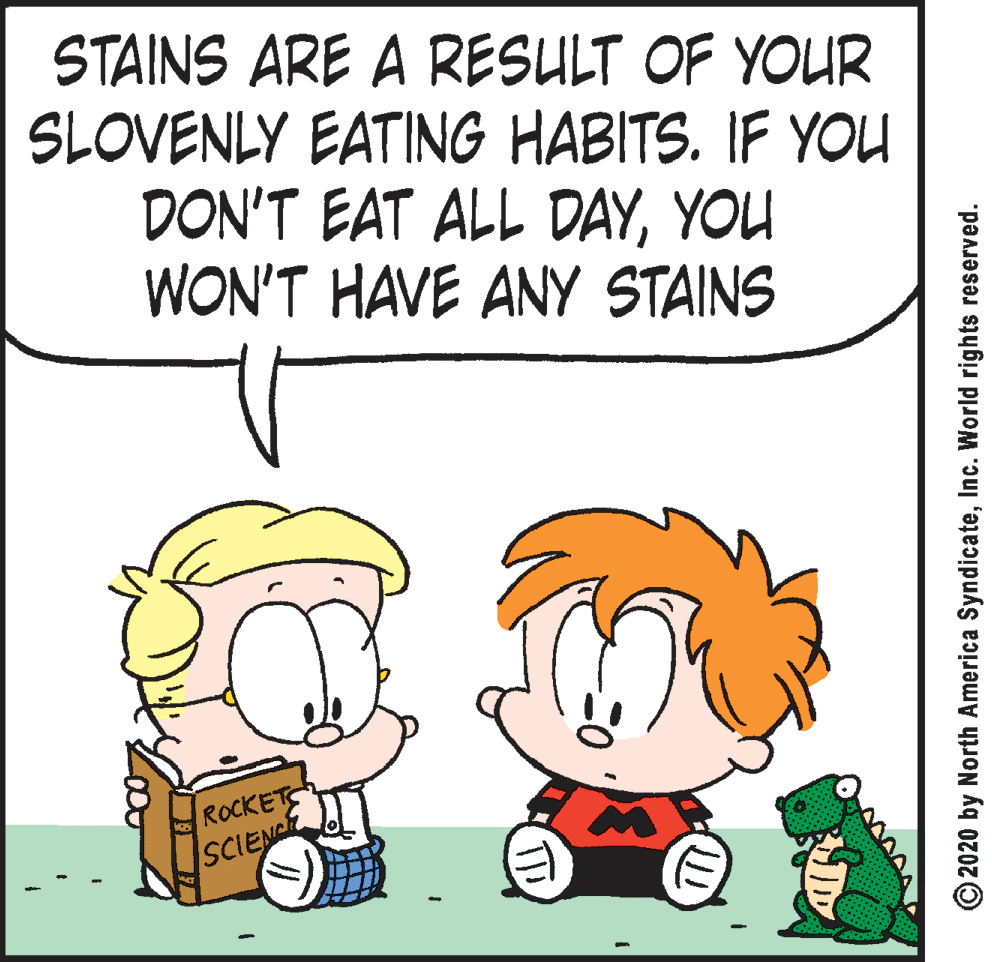 Mammal OCR: STAINS ARE A RESULT OF YOUR SLOVENLY EATING HABITS. IF YOU DON'T EAT ALL DAYYOU WON'T HAVE ANY STAINS ROCKETS SCIENC (E) © 2020 by North America SyndicateInc. World rights reserved. STAINS ARE A RESULT OF YOUR SLOVENLY EATING HABITS. IF YOU DON'T EAT ALL DAYYOU WON'T HAVE ANY STAINS ROCKETS SCIENC (E) © 2020 by North America SyndicateInc. World rights reserved.