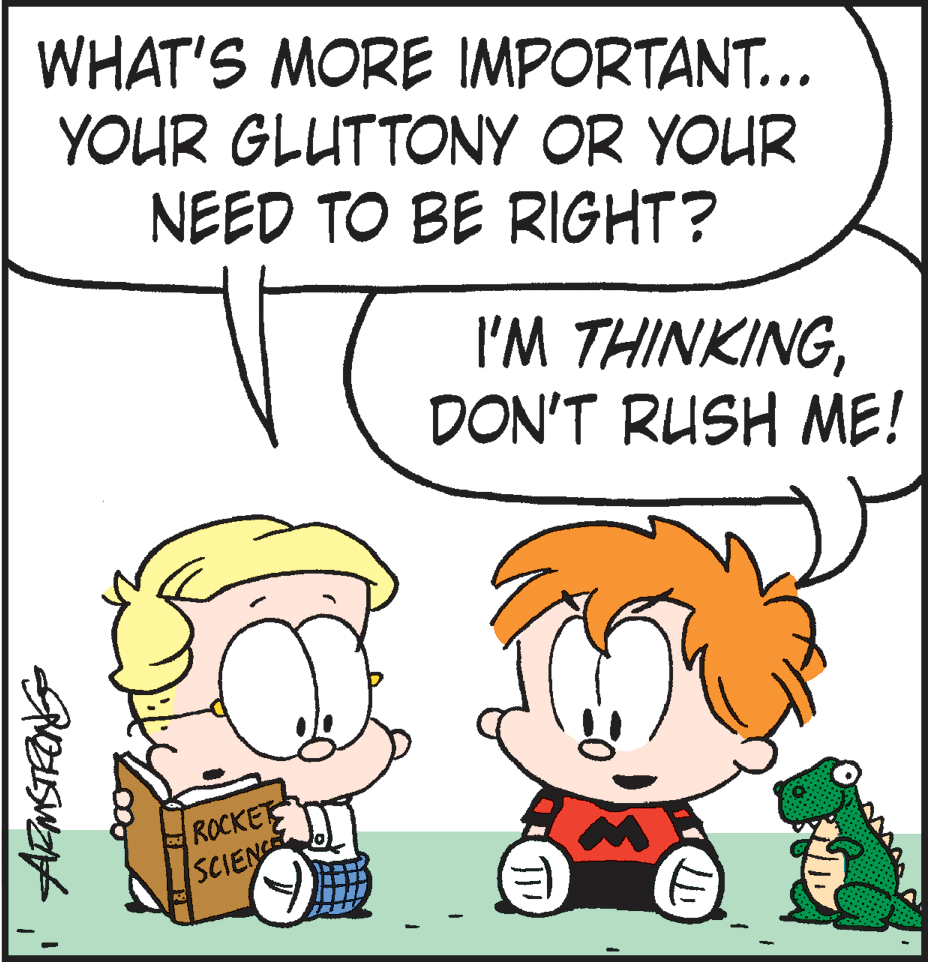 Animated cartoon OCR: WHAT'S MORE IMPORTANT... YOUR GLUTTONY OR YOUR NEED TO BE RIGHT? I'M THINKINGDON'T RUSH ME! ROCKET SCIENCE WHAT'S MORE IMPORTANT... YOUR GLUTTONY OR YOUR NEED TO BE RIGHT? I'M THINKINGDON'T RUSH ME! ROCKET SCIENCE