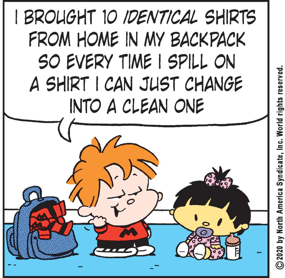 Fiction OCR: I BROUGHT 10 IDENTICAL SHIRTS FROM HOME IN MY BACKPACK SO EVERY TIME I SPILL ON A SHIRT I CAN JUST CHANGE INTO A CLEAN ONE © 2020 by North America SyndicateInc. World rights reserved. I BROUGHT 10 IDENTICAL SHIRTS FROM HOME IN MY BACKPACK SO EVERY TIME I SPILL ON A SHIRT I CAN JUST CHANGE INTO A CLEAN ONE © 2020 by North America SyndicateInc. World rights reserved.