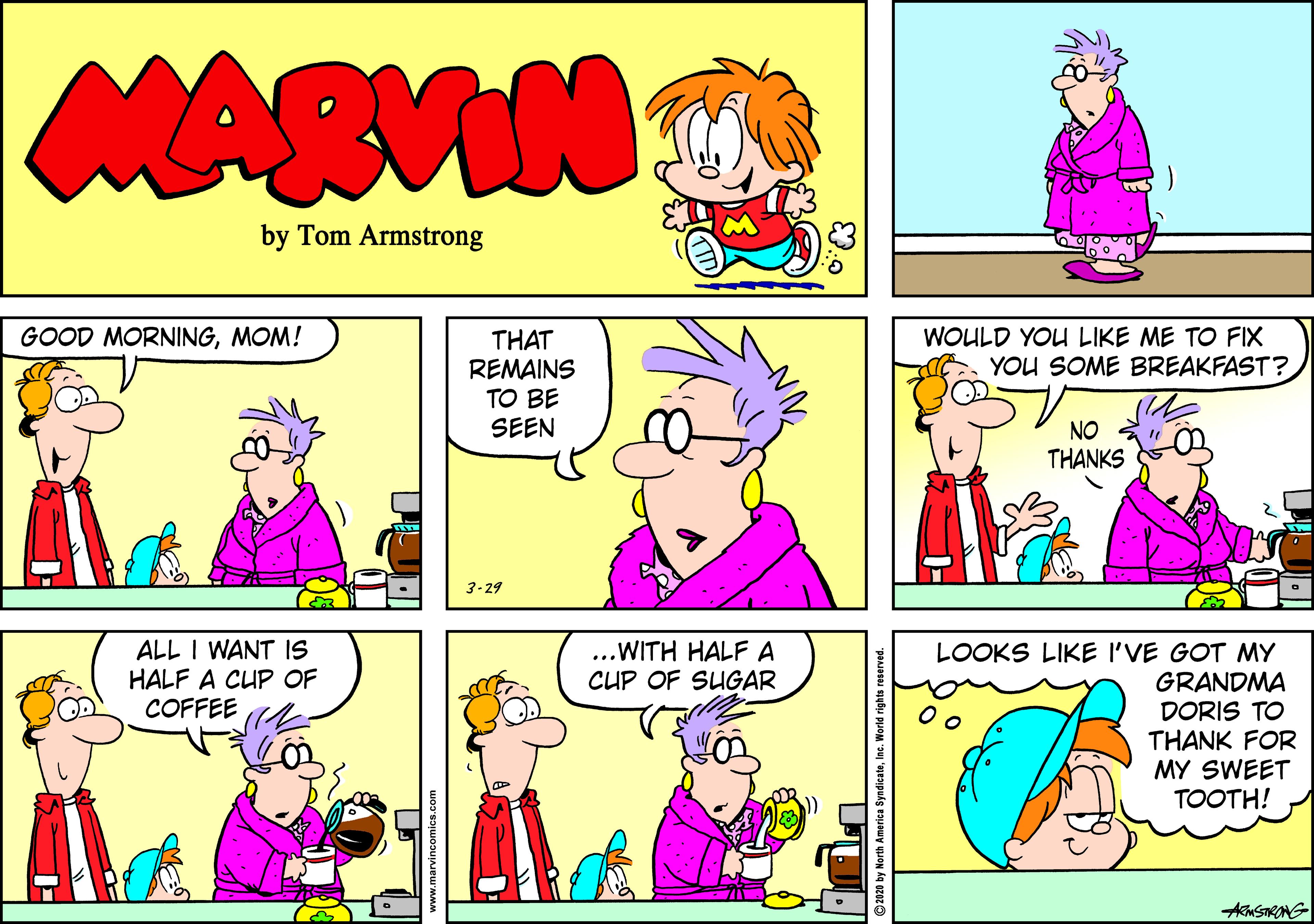 Rectangle OCR: MARVIN by Tom Armstrong GOOD MORNINGMOM! WOULD YOU LIKE ME TO FIX YOU SOME BREAKFAST? THAT REMAINS TO BE SEEN NO THANKS 3-29 ALL I WANT IS HALF A CUP OF COFFEE ...WITH HALF A CUP OF SUGAR LOOKS LIKE I'VE GOT MY GRANDMA DORIS TO THANK FOR MY SWEET TOOTH! MARVIN by Tom Armstrong GOOD MORNINGMOM! WOULD YOU LIKE ME TO FIX YOU SOME BREAKFAST? THAT REMAINS TO BE SEEN NO THANKS 3-29 ALL I WANT IS HALF A CUP OF COFFEE ...WITH HALF A CUP OF SUGAR LOOKS LIKE I'VE GOT MY GRANDMA DORIS TO THANK FOR MY SWEET TOOTH!