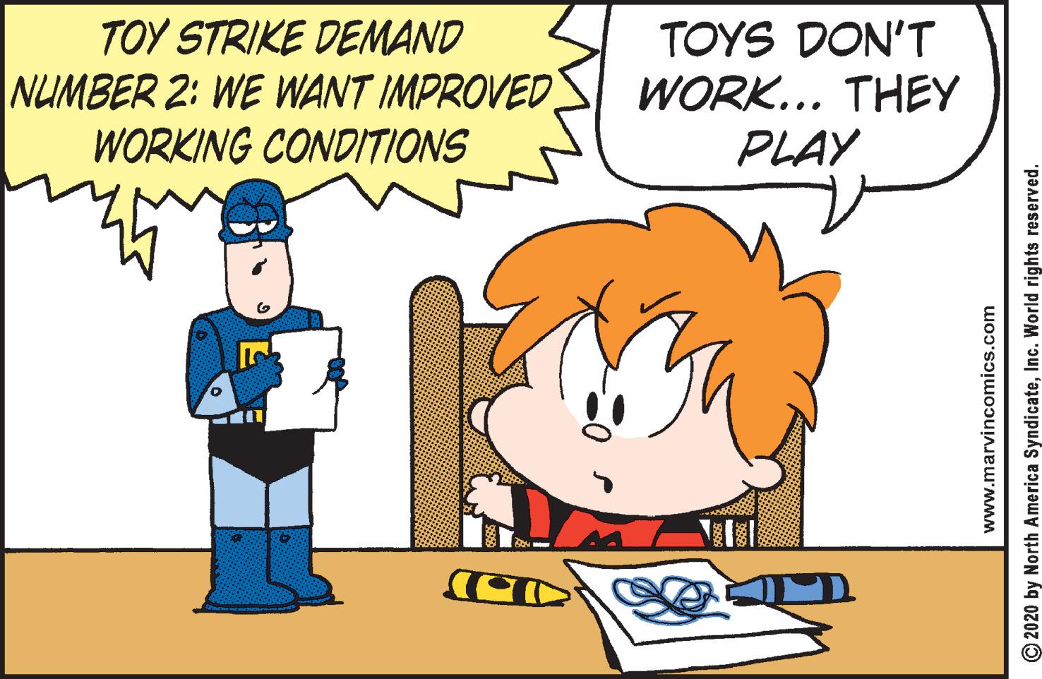 Animated cartoon OCR: TOY STRIKE DEMAND NUMBER 2: WE WANT IMPROVED WORKING CONDITIONS TOYS DON'T WORK... THEY PLAY www.marvincomics.com O2020 by North America SyndicateInc. World rights reserved. TOY STRIKE DEMAND NUMBER 2: WE WANT IMPROVED WORKING CONDITIONS TOYS DON'T WORK... THEY PLAY www.marvincomics.com O2020 by North America SyndicateInc. World rights reserved.