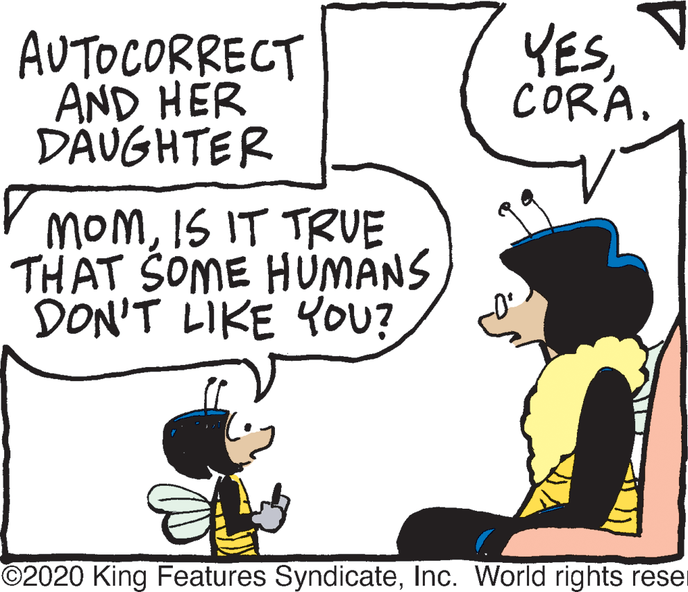 Humour OCR: AUTOCORRECT AND HER DÄUGHTER YES CORA. V momIS IT TRUE THAT SOME HÚMÁNS DON'T LIKE YOU? ©2020 King Features SyndicateInc. World rights reser AUTOCORRECT AND HER DÄUGHTER YES CORA. V momIS IT TRUE THAT SOME HÚMÁNS DON'T LIKE YOU? ©2020 King Features SyndicateInc. World rights reser
