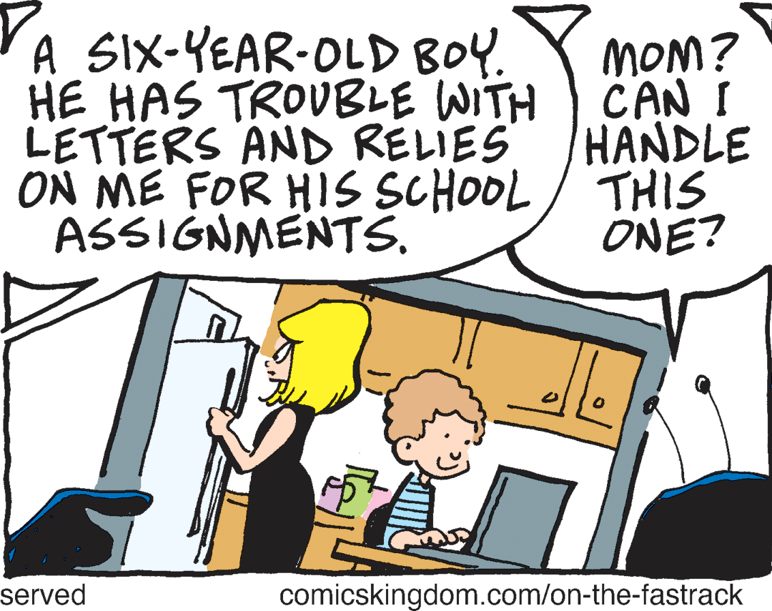 Gesture OCR: YA SIX-YEAR-OLD BOY. HE HAS TROVBLE WITH LETTERS AND RELIES ON ME FOR HIS SCHOOL/ THIS ASSIGNMENTS. MOM? CAN ! HANDLE ONE? served comicskingdom.com/on-the-fastrack YA SIX-YEAR-OLD BOY. HE HAS TROVBLE WITH LETTERS AND RELIES ON ME FOR HIS SCHOOL/ THIS ASSIGNMENTS. MOM? CAN ! HANDLE ONE? served comicskingdom.com/on-the-fastrack