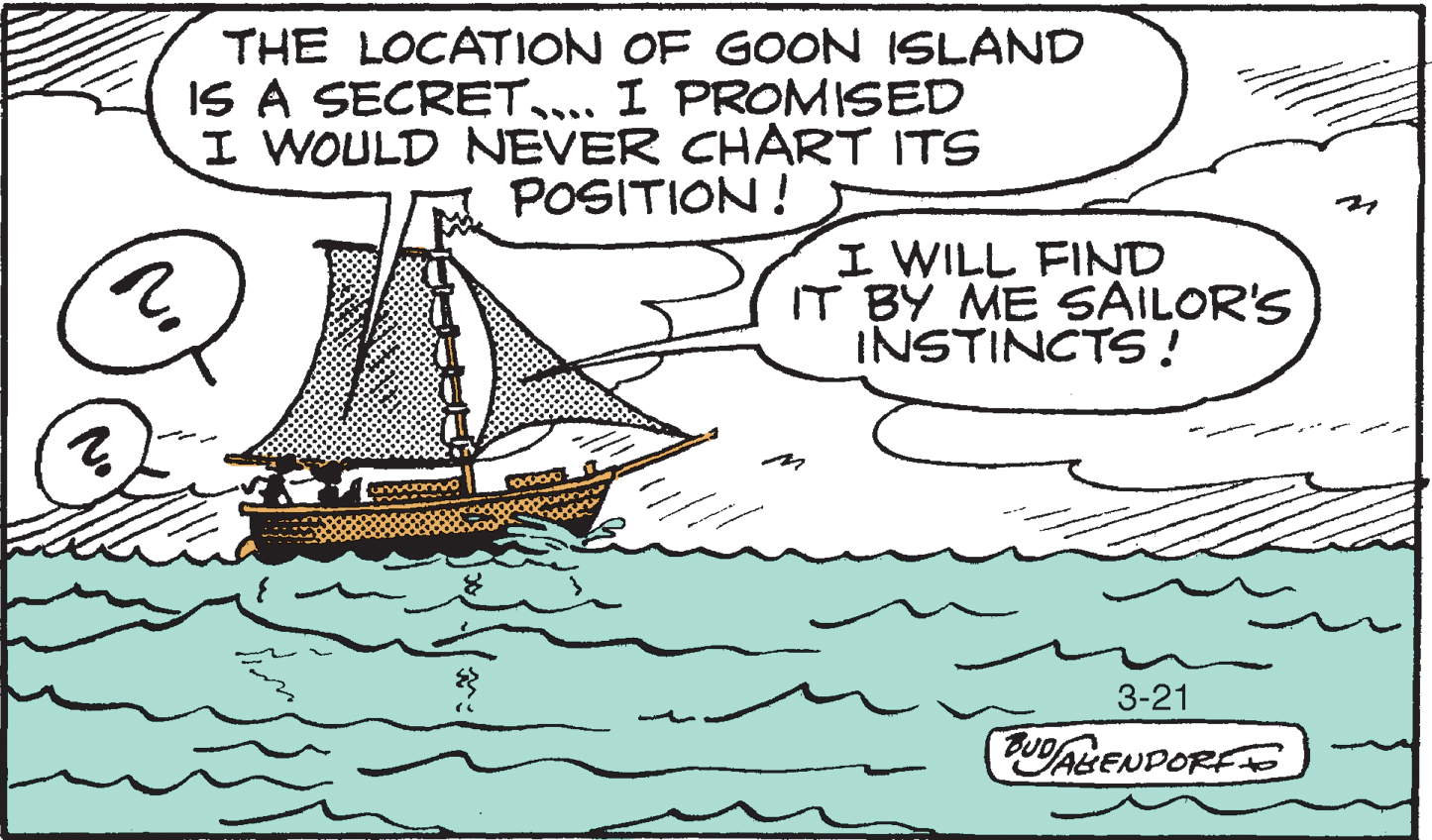 Handwriting OCR: THE LOCATION OF GOON ISLAND IS A SECRET.... I PROMISED I WOULD NEVER CHART ITS POSITION ! I WILL FIND IT BY ME SAILOR'S INSTINCTS! 3-21 Fu/AGENDORE THE LOCATION OF GOON ISLAND IS A SECRET.... I PROMISED I WOULD NEVER CHART ITS POSITION ! I WILL FIND IT BY ME SAILOR'S INSTINCTS! 3-21 Fu/AGENDORE