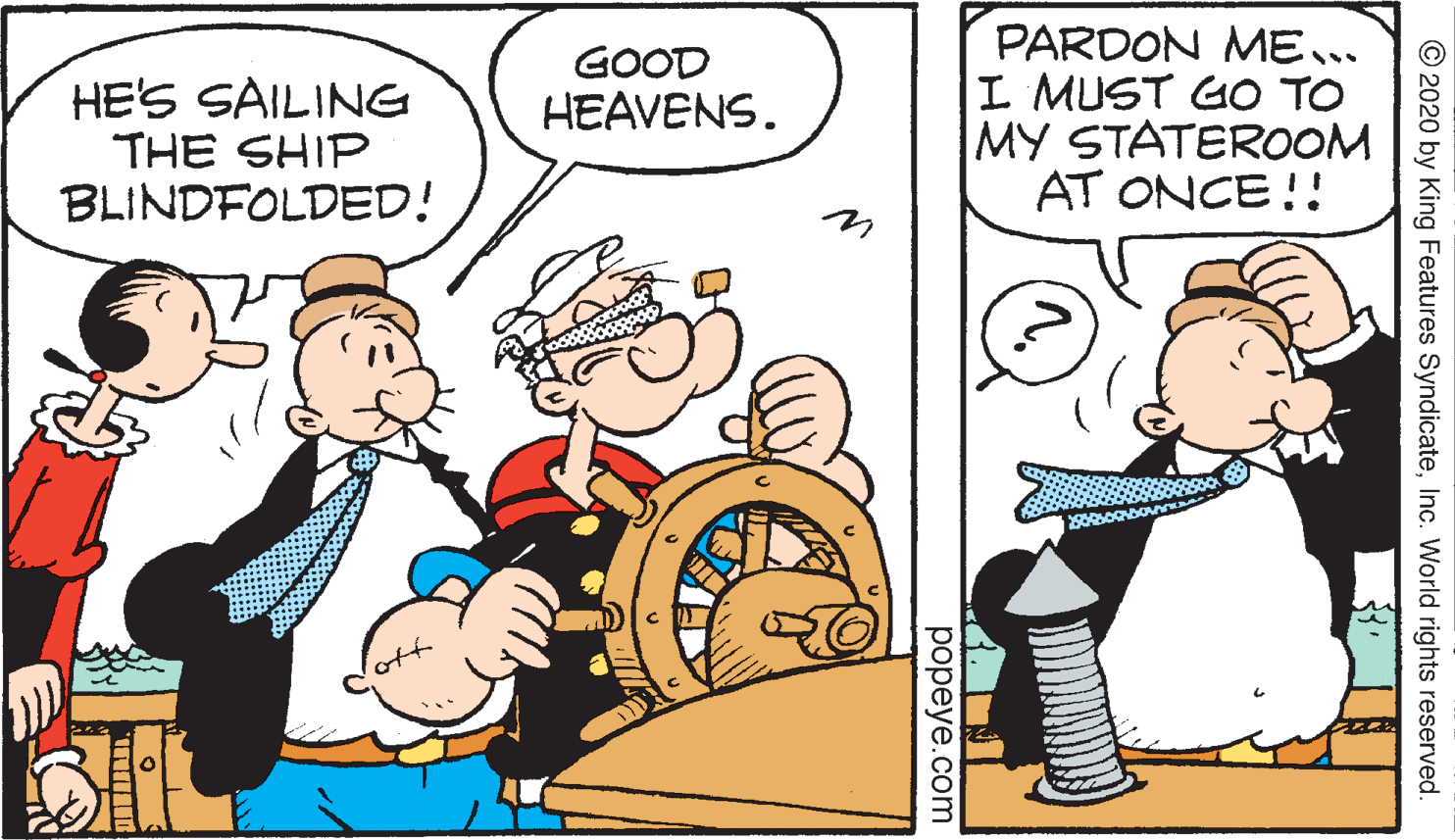Fiction OCR: PARDON ME.. I MUST GO TO MY STATEROOM AT ONCE!! GOOD HEAVENS. HE'S SAILING THE SHIP BLINDFOLDED! © 2020 by King Features SyndicateInc. World rights reserved. popeye.com PARDON ME.. I MUST GO TO MY STATEROOM AT ONCE!! GOOD HEAVENS. HE'S SAILING THE SHIP BLINDFOLDED! © 2020 by King Features SyndicateInc. World rights reserved. popeye.com