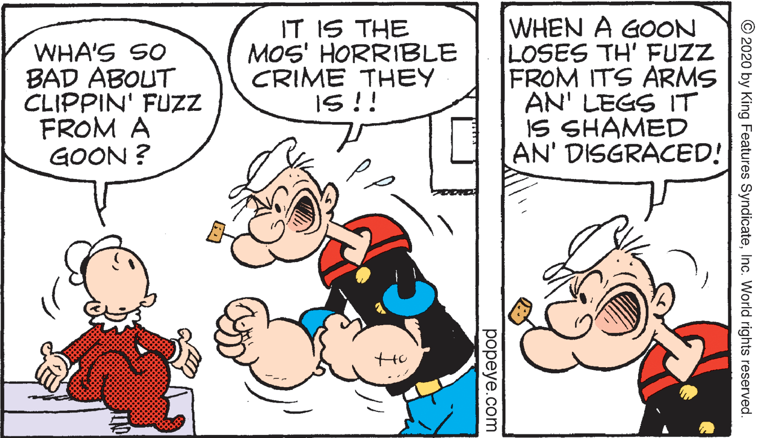 Parallel OCR: WHA'S SO BAD ABOUT CLIPPIN' FUZZ FROM A GOON ? IT IS THE MOS' HORRIBLE CRIME THEY IS !! WHEN A GOON LOSES TH' FUZZ FROM ITS ARMS AN' LEGS IT IS SHAMED AN' DISGRACED! © 2020 by King Features SyndicateInc. World rights reserved. popeye.com WHA'S SO BAD ABOUT CLIPPIN' FUZZ FROM A GOON ? IT IS THE MOS' HORRIBLE CRIME THEY IS !! WHEN A GOON LOSES TH' FUZZ FROM ITS ARMS AN' LEGS IT IS SHAMED AN' DISGRACED! © 2020 by King Features SyndicateInc. World rights reserved. popeye.com