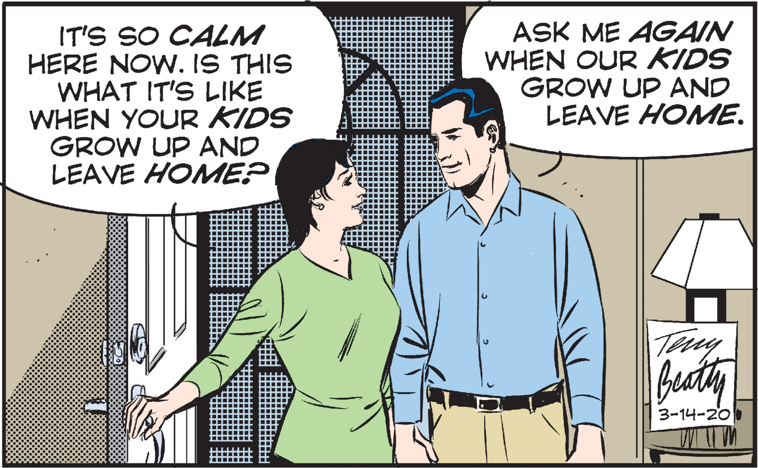 Conversation OCR: IT'S SO CALM HERE NOW. IS THIS WHAT IT'S LIKE WHEN YOUR KIDS GROW UP AND LEAVE HOMME? ASK ME AGAIN WHEN OUR KIDS GROW UP AND LEAVE HOMME. Tery futy 3-14-20 IT'S SO CALM HERE NOW. IS THIS WHAT IT'S LIKE WHEN YOUR KIDS GROW UP AND LEAVE HOMME? ASK ME AGAIN WHEN OUR KIDS GROW UP AND LEAVE HOMME. Tery futy 3-14-20