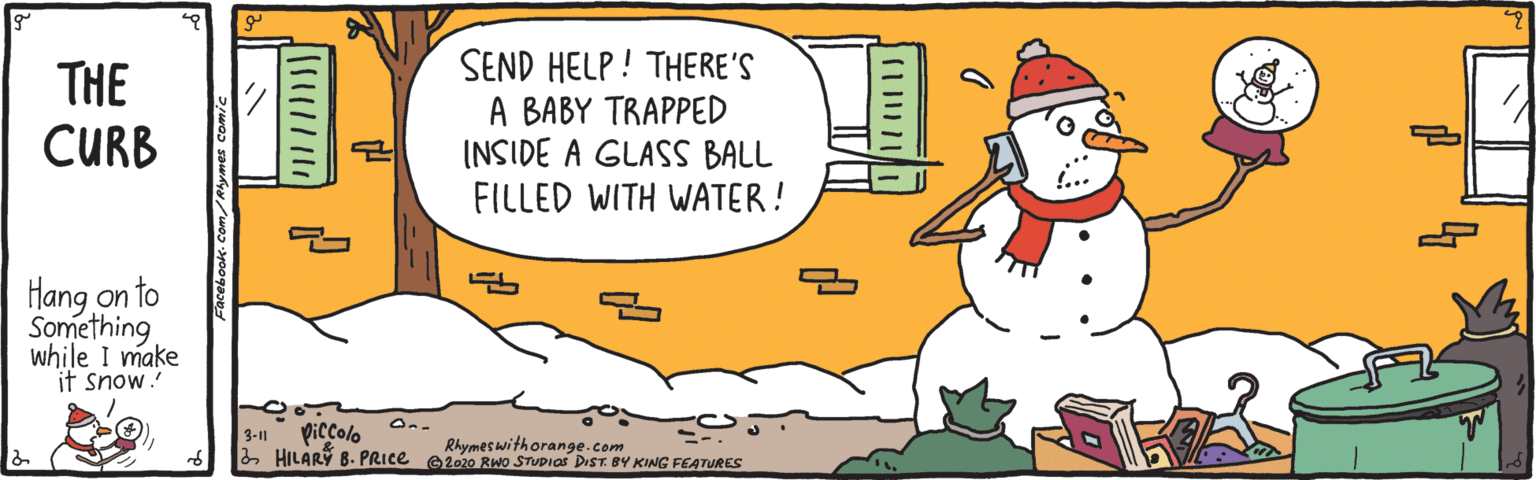 Fiction OCR: THE CURB SEND HELP ! THERE'S A BABY TRAPPED INSIDE A GLASS BALL FILLED WITH WATER! Hang on to Something while I make it snow. piccolo aHILARY 8. PRICE e202o Rwo STUDIOS DrST. BY KING FEATURES 3-11 Rhymes withorange.com THE CURB SEND HELP ! THERE'S A BABY TRAPPED INSIDE A GLASS BALL FILLED WITH WATER! Hang on to Something while I make it snow. piccolo aHILARY 8. PRICE e202o Rwo STUDIOS DrST. BY KING FEATURES 3-11 Rhymes withorange.com