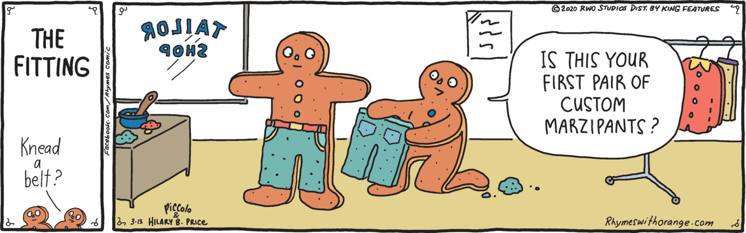 Graphics OCR: ©2020 RWo STUDIOS DIST. BY KING FEATURES AOJIAT THE FITTING I? THIS YUR FIRST PAIR OF CUSTOM MARZIPANTS ? Knead a belt? piccolo 23-13 HILARY8. PRICE Rhymeswithorange.com ©2020 RWo STUDIOS DIST. BY KING FEATURES AOJIAT THE FITTING I? THIS YUR FIRST PAIR OF CUSTOM MARZIPANTS ? Knead a belt? piccolo 23-13 HILARY8. PRICE Rhymeswithorange.com