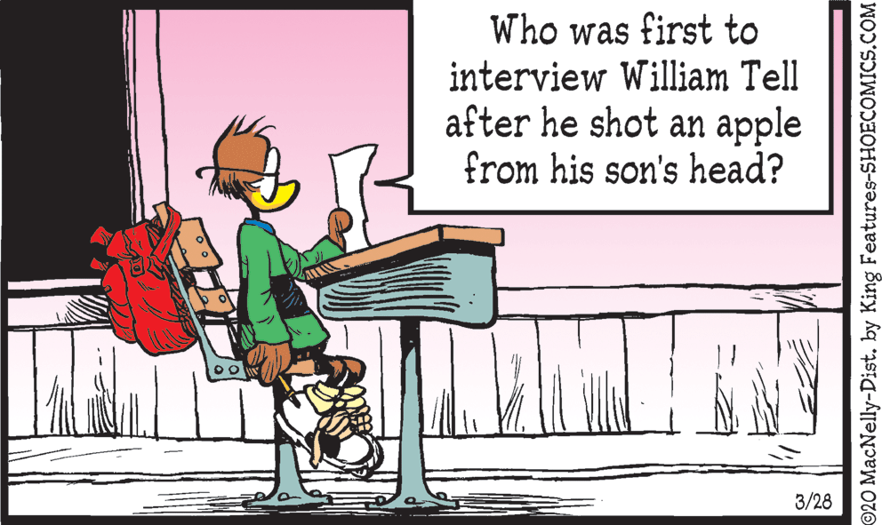 Art OCR: Who was first to interview William Tell after he shot an apple from his son's head? 3/28 ©20 MacNelly-Dist. by King Features-SHOECOMICS.COM Who was first to interview William Tell after he shot an apple from his son's head? 3/28 ©20 MacNelly-Dist. by King Features-SHOECOMICS.COM