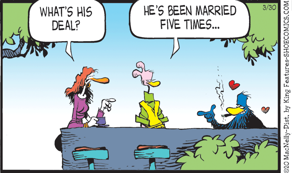 Illustration OCR: 3/30 WHAT'S HIS DEAL? HE'S BEEN MARRIED FIVE TIMES... ©20 MacNelly-Dist. by King Features-SHOECOMICS.COM 3/30 WHAT'S HIS DEAL? HE'S BEEN MARRIED FIVE TIMES... ©20 MacNelly-Dist. by King Features-SHOECOMICS.COM