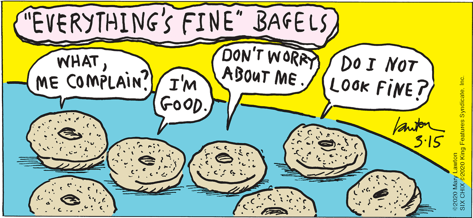 Happy OCR: "EVERYTHING'S FINE" BAGELS WHATME COMPLAIN?)I'M com DON'T WORRY S DOI NOT ABOUT ME LOOK FINE? GOOD. lautor 3·15 ©2020 Mary Lawton SIX CHIX 2020 King Features SyndicateInc. "EVERYTHING'S FINE" BAGELS WHATME COMPLAIN?)I'M com DON'T WORRY S DOI NOT ABOUT ME LOOK FINE? GOOD. lautor 3·15 ©2020 Mary Lawton SIX CHIX 2020 King Features Syndicate
