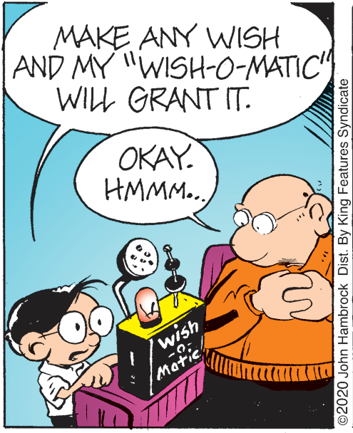 Font OCR: MAKE ANY WISH AND MY "WISH-0-MATIC" WILL GRANT IT. OKAY. HMMM.. wish Motic ©2020 John Hambrock Dist. By King Features Syndicate MAKE ANY WISH AND MY "WISH-0-MATIC" WILL GRANT IT. OKAY. HMMM.. wish Motic ©2020 John Hambrock Dist. By King Features Syndicate