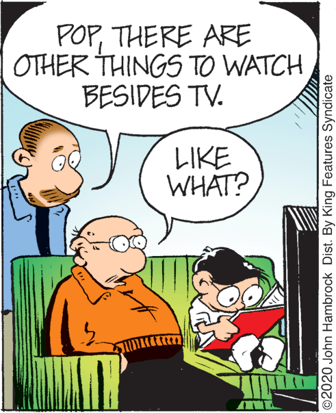 Font OCR: POPTHERE ARE OTHER THINGS TO WATCH BESIDES TV. LIKE WHAT? ©2020 John Hambrock Dist. By King Features Syndicate POPTHERE ARE OTHER THINGS TO WATCH BESIDES TV. LIKE WHAT? ©2020 John Hambrock Dist. By King Features Syndicate