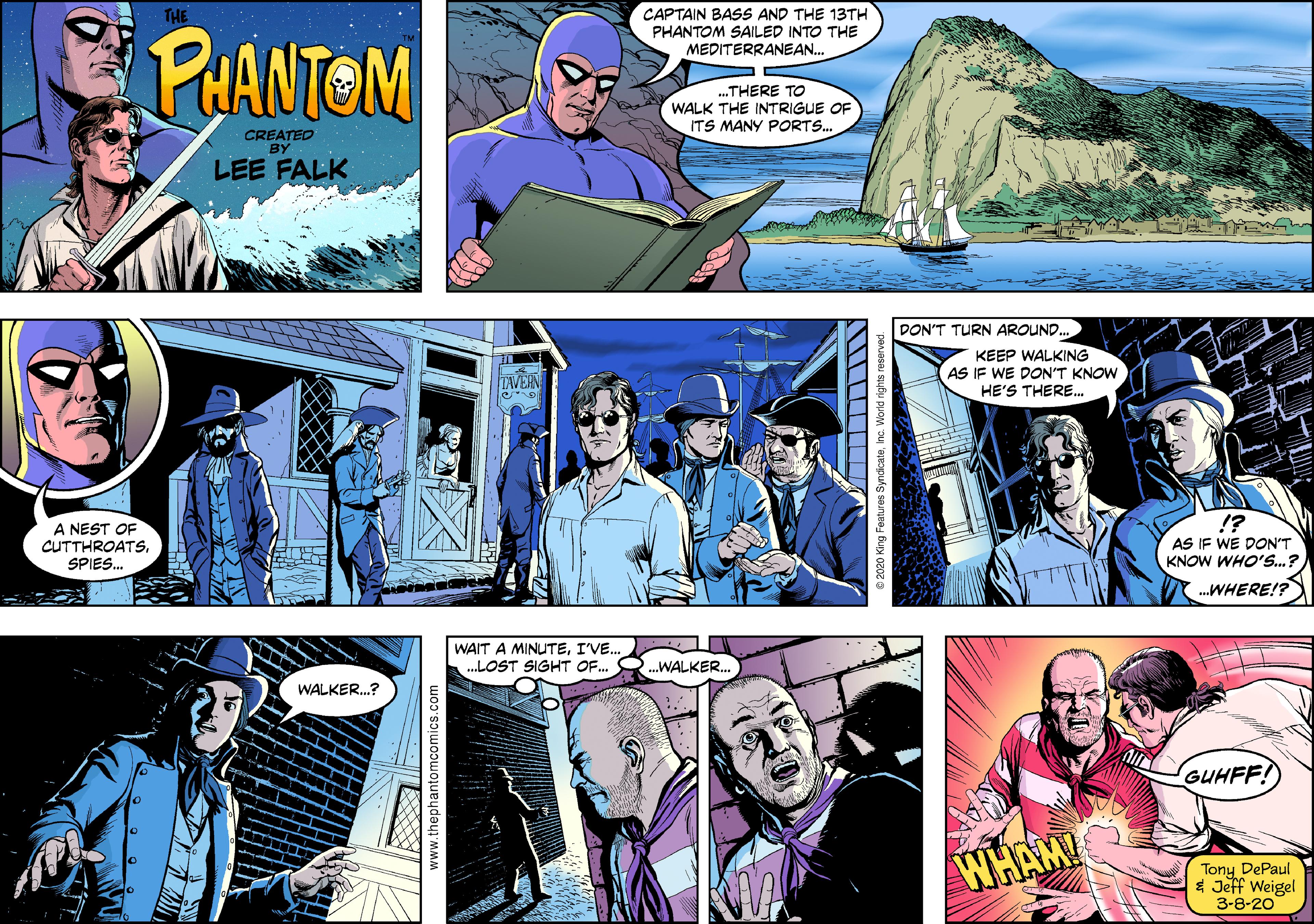 Electric blue OCR: THE CAPTAIN BASS AND THE 13TH PHANTOM PHANTOM SAILED INTO THE MEDITERRANEAN. „THERE TO WALK THE INTRIGUE OF ITS MANY PORTS. CREATED BY LEE FALK DON'T TURN AROUND KEEP WALKING VEN AS IF WE DON'T KNOW HE'S THERE.. !? A NEST OF CUTTHROATSSPIES. AS IF WE DON'T KNOW WHO'S.? .WHERE!? WAIT A MINUTEI'VE. .LOST SIGHT OF. .WALKERWALKER.? GUHFF! WHAM! Tony DePaul * Jeff Weigel 3-8-20 www.thephantomcomics.com © 2020 King Features THE CAPTAIN BASS AND THE 13TH PHANTOM PHANTOM SAILED INTO THE MEDITERRANEAN. „THERE TO WALK THE INTRIGUE OF ITS MANY PORTS. CREATED BY LEE FALK DON'T TURN AROUND KEEP WALKING VEN AS IF WE DON'T KNOW HE'S THERE.. !? A NEST OF CUTTHROATSSPIES. AS IF WE DON'T KNOW WHO'S.? .WHERE!? WAIT A MINUTEI'VE. .LOST SIGHT OF. .WALKERWALKER.? GUHFF! WHAM! Tony DePaul * Jeff Weigel 3-8-20 www.thephantomcomics.com © 2020 King Features