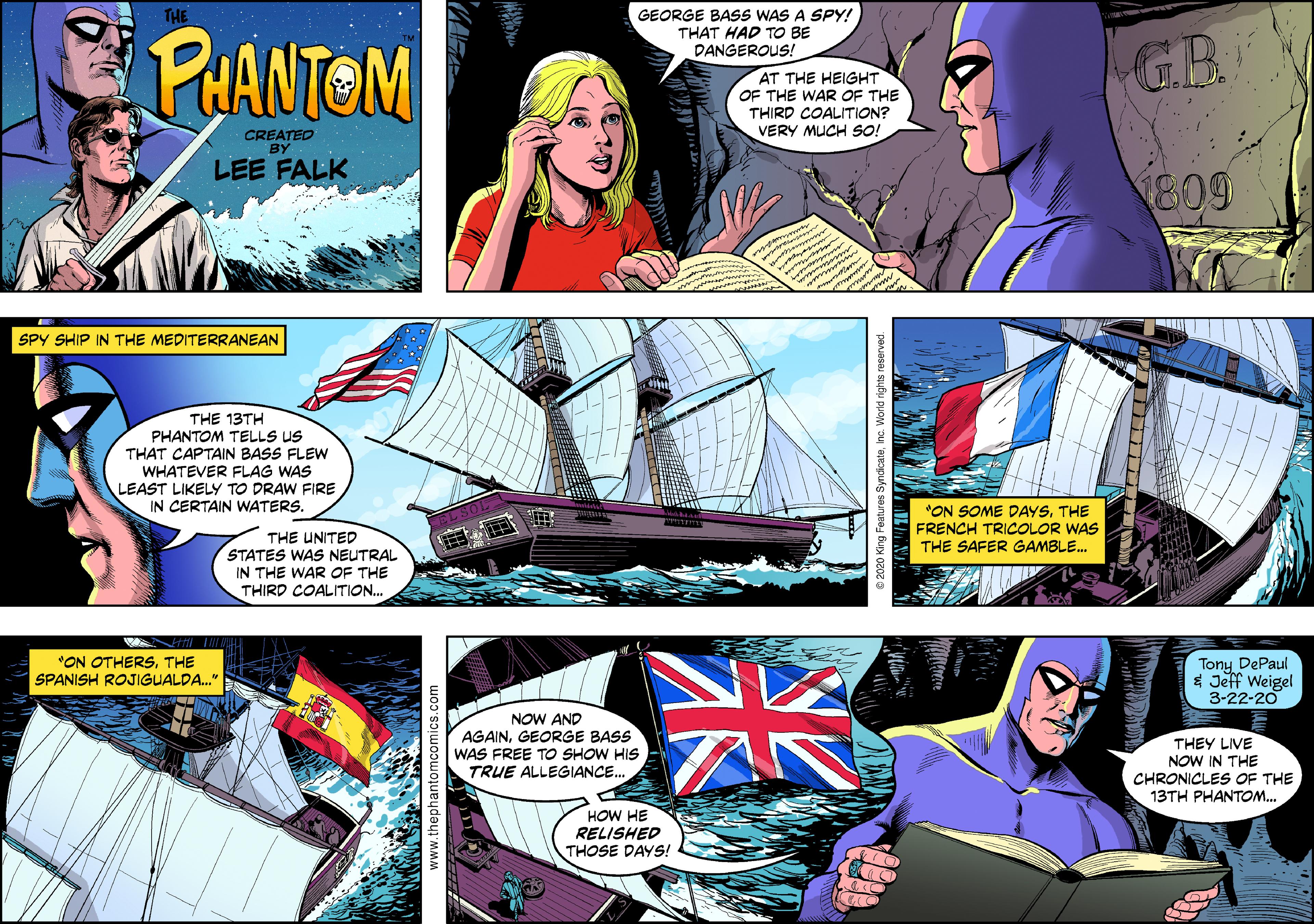 Font OCR: THE GEORGE BASS WAS A SPY! THAT HAD TO BE DANGEROUS! PAANTOM GB ?? THE HEIG?? OF THE WAR OF THE THIRD COALITION? VERY MUCH SO! CREATED BY LEE FALK 809 SPY SHIP IN THE MEDITERRANEAN THE 13TH PHANTOM TELLS US THAT CAPTAIN BASS FLEW WHATEVER FLAG WAS LEAST LIKELY TO DRAW FIRE IN CERTAIN WATERS. "ON SOME DAYSTHE FRENCH TRICOLOR WAS THE SAFER GAMBLE. THE UNITED STATES WAS NEUTRAL IN THE WAR OF THE THIRD COALITION.. "ON OTHERSTHE SPANISH ROJIGUALDA." Tony DePaul * Jeff Weigel 3-22-20 NOW AND AGAINGEORGE BASS THEY LIVE NOW IN THE CHRONICLES OF THE 13TH PHANTOM. WAS FREE TO SHOW HIS TRUE ALLEGIANCE. HOW HE RELISHED THOSE DAYS! THE GEORGE BASS WAS A SPY! THAT HAD TO BE DANGEROUS! PAANTOM GB ?? THE HEIG?? OF THE WAR OF THE THIRD COALITION? VERY MUCH SO! CREATED BY LEE FALK 809 SPY SHIP IN THE MEDITERRANEAN THE 13TH PHANTOM TELLS US THAT CAPTAIN BASS FLEW WHATEVER FLAG WAS LEAST LIKELY TO DRAW FIRE IN CERTAIN WATERS. "ON SOME DAYSTHE FRENCH TRICOLOR WAS THE SAFER GAMBLE. THE UNITED STATES WAS NEUTRAL IN THE WAR OF THE THIRD COALITION.. "ON OTHERSTHE SPANISH ROJIGUALDA." Tony DePaul * Jeff Weigel 3-22-20 NOW AND AGAINGEORGE BASS THEY LIVE NOW IN THE CHRONICLES OF THE 13TH PHANTOM. WAS FREE TO SHOW HIS TRUE ALLEGIANCE. HOW HE RELISHED THOSE DAYS!