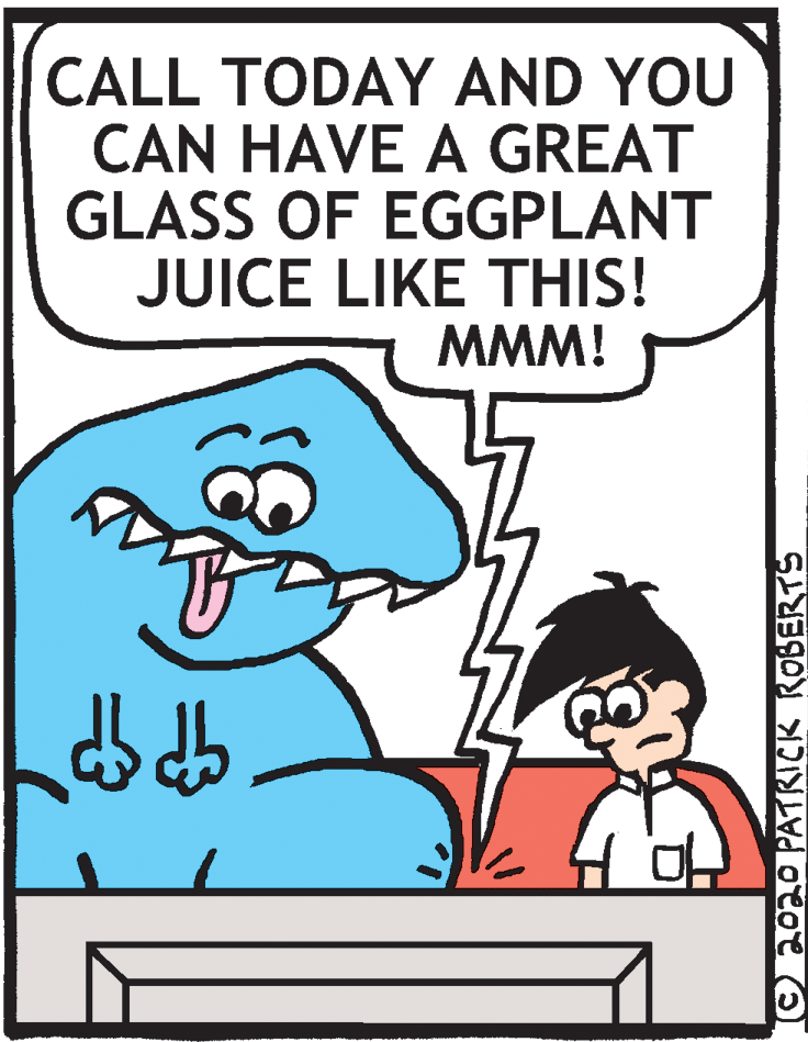 Pleased OCR: CALL TODAY AND YOU CAN HAVE A GREAT GLASS OF EGGPLANT JUICE LIKE THIS! MMM! ©2020 PATRICK ROBERTS CALL TODAY AND YOU CAN HAVE A GREAT GLASS OF EGGPLANT JUICE LIKE THIS! MMM! ©2020 PATRICK ROBERTS