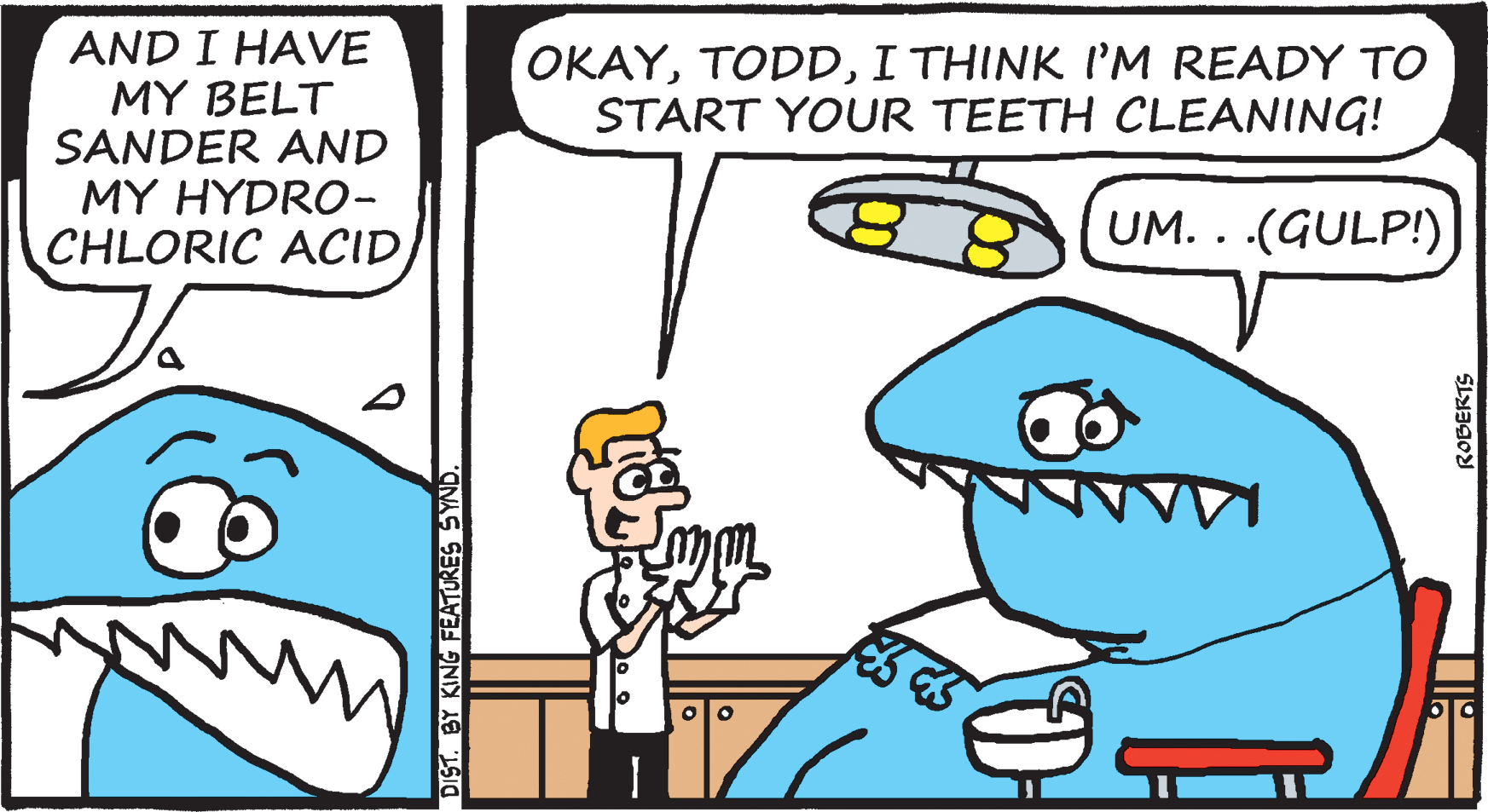 Mode of transport OCR: AND I HAVE MY BELT SANDER AND MY HYDRO- CHLORIC ACIDI THINK I'M READY TO START YOUR TEETH CLEANING! UM. . .(GULP!) DIST. BY KING FEATURES SYND ROBERTS AND I HAVE MY BELT SANDER AND MY HYDRO- CHLORIC ACIDI THINK I'M READY TO START YOUR TEETH CLEANING! UM. . .(GULP!) DIST. BY KING FEATURES SYND ROBERTS