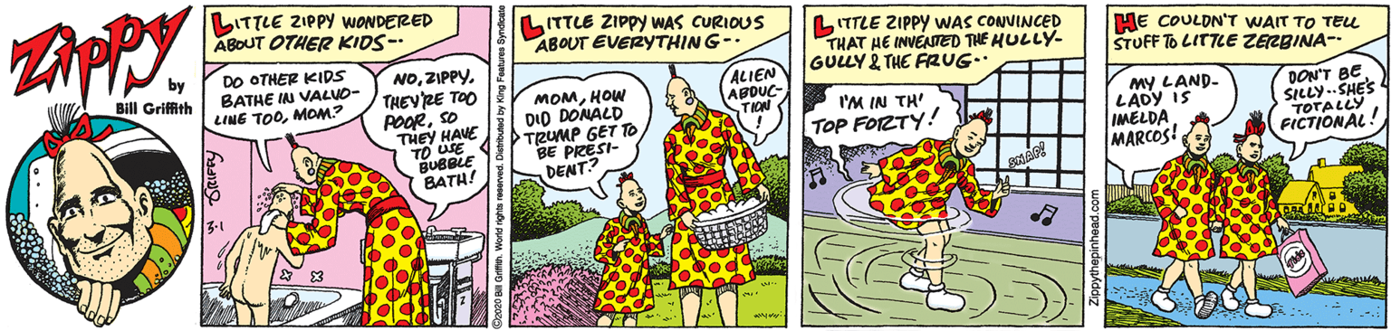 Humour OCR: LITTLE ZIPPY WONDERED ABOUT OTHER KIDS- ITTLE ZIPPY WAS CURIOUS ABOUT EVERYTHING-. DO OTHER KIDS BATHE IN VALUO- LINE TOOMOM? NOZIPPY. THEYRE TOO POORso THEY HAVE TO U LITTLE ZIPPY WAS CONVINCED THAT HE INVENTED THE HULLY- GULLY 2 THE FRUG.. HE COULON'T WAIT TO TEu STUFF To LITTLE ZERBINA- ALIEN ABDUC- TION Bill Griffith MOMHOW DID DONALD TRUMP GET TO BE PRESI- DENT? my LAND- LADY IS IMELDA MARCOS! I'M IN TH' DON'T BE SILLY..SHE'S TOTALLY FICTIONAL! TOP FORTY! BUBBLE BATH! *-... LITTLE ZIPPY WONDERED ABOUT OTHER KIDS- ITTLE ZIPPY WAS CURIOUS ABOUT EVERYTHING-. DO OTHER KIDS BATHE IN VALUO- LINE TOOMOM? NOZIPPY. THEYRE TOO POORso THEY HAVE TO U LITTLE ZIPPY WAS CONVINCED THAT HE INVENTED THE HULLY- GULLY 2 THE FRUG.. HE COULON'T WAIT TO TEu STUFF To LITTLE ZERBINA- ALIEN ABDUC- TION Bill Griffith MOMHOW DID DONALD TRUMP GET TO BE PRESI- DENT? my LAND- LADY IS IMELDA MARCOS! I'M IN TH' DON'T BE SILLY..SHE'S TOTALLY FICTIONAL! TOP FORTY! BUBBLE BATH! *-...
