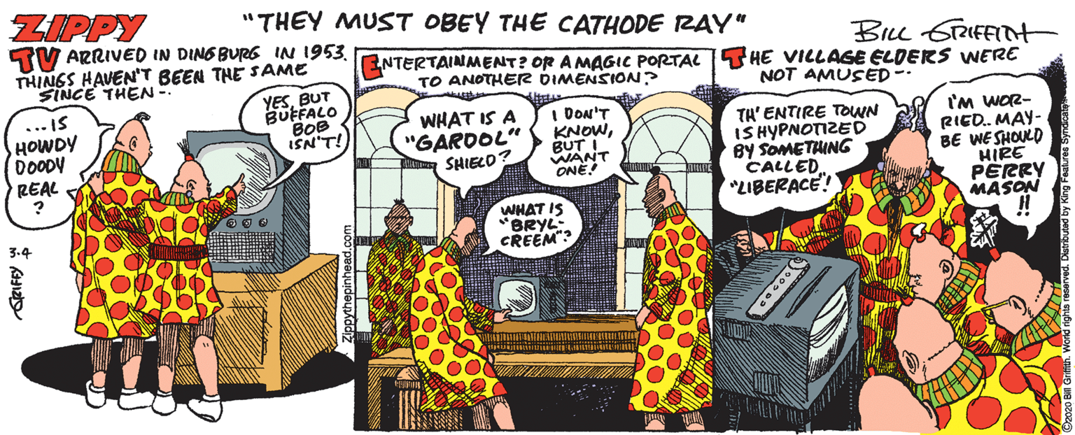 Fictional character OCR: ZIPPY TV ARRIVED IN DING BURG INN 1953. THINGS HAVEN'T BEEN THE SAME "THEY MUST OBEY THE CATHODE RAY" BILL STRIFFITHt ENTERTAINMENT? OR A MAGIC PORTAL T HE VILLAGE ELDERS WNERE TO ANOTHER DIMENSION? SINCE THEN- YESBUT BUFFALO BOB ISN'T! NOT AMUSED-- ... IS HOWDY DOODY WHAT IS A "GARDOL" SHIELO? I DON'T KNOWBUT WANT ONE TH' ENTIRE TOWN IS HYPNOTIZE D By SOMETHING CALLED. LIBERACE! 'm WOR- RIED. MAY- BE WESHOULD HIRE PERRY MASON !! REAL WHAT IS "BRYL: CREEM"? ZIPPY TV ARRIVED IN DING BURG INN 1953. THINGS HAVEN'T BEEN THE SAME "THEY MUST OBEY THE CATHODE RAY" BILL STRIFFITHt ENTERTAINMENT? OR A MAGIC PORTAL T HE VILLAGE ELDERS WNERE TO ANOTHER DIMENSION? SINCE THEN- YESBUT BUFFALO BOB ISN'T! NOT AMUSED-- ... IS HOWDY DOODY WHAT IS A "GARDOL" SHIELO? I DON'T KNOWBUT WANT ONE TH' ENTIRE TOWN IS HYPNOTIZE D By SOMETHING CALLED. LIBERACE! 'm WOR- RIED. MAY- BE WESHOULD HIRE PERRY MASON !! REAL WHAT IS "BRYL: CREEM"?