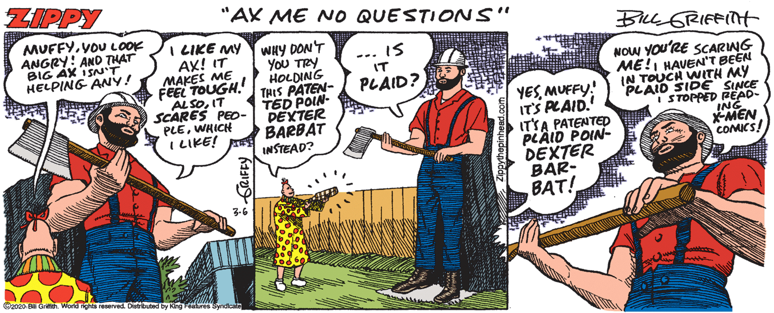 Drawing OCR: ZIPPY "AX ME NO QUESTIONS" MUFFYYOU LOOK ANGRY: AND THAT BIG AX ISN'T HELPING ANY! I LIKE MY AX! IT MAKES ME FEEL TOUGH. ALSOIT SCARES PEO- PLEWHICH ILIKE! WHY DON'T YoU TRY HOLDING THIS PATEN- TED POIN- DEXTER BARBAT INSTEAD? IS ... NOW YOU'RE SCARING ME!I HAVEN'T BEEN IN TOUCH WITH MY PLAID SIDE SINCE I STOPPED RËAD- ING X-MEN COMICS! IT PLAID? YESMUFFY! ITS PLAID. ITSA PATENTED PLÄID POIN- DEXTER BAR- BAT! 3.6 ©2020 Bill Grilfith. World rights reserved. Distributed by King Features Syndicate ZIPPY "AX ME NO QUESTIONS" MUFFYYOU LOOK ANGRY: AND THAT BIG AX ISN'T HELPING ANY! I LIKE MY AX! IT MAKES ME FEEL TOUGH. ALSOIT SCARES PEO- PLEWHICH ILIKE! WHY DON'T YoU TRY HOLDING THIS PATEN- TED POIN- DEXTER BARBAT INSTEAD? IS ... NOW YOU'RE SCARING ME!I HAVEN'T BEEN IN TOUCH WITH MY PLAID SIDE SINCE I STOPPED RËAD- ING X-MEN COMICS! IT PLAID? YESMUFFY! ITS PLAID. ITSA PATENTED PLÄID POIN- DEXTER BAR- BAT! 3.6 ©2020 Bill Grilfith. World rights reserved. Distributed by King Features Syndicate