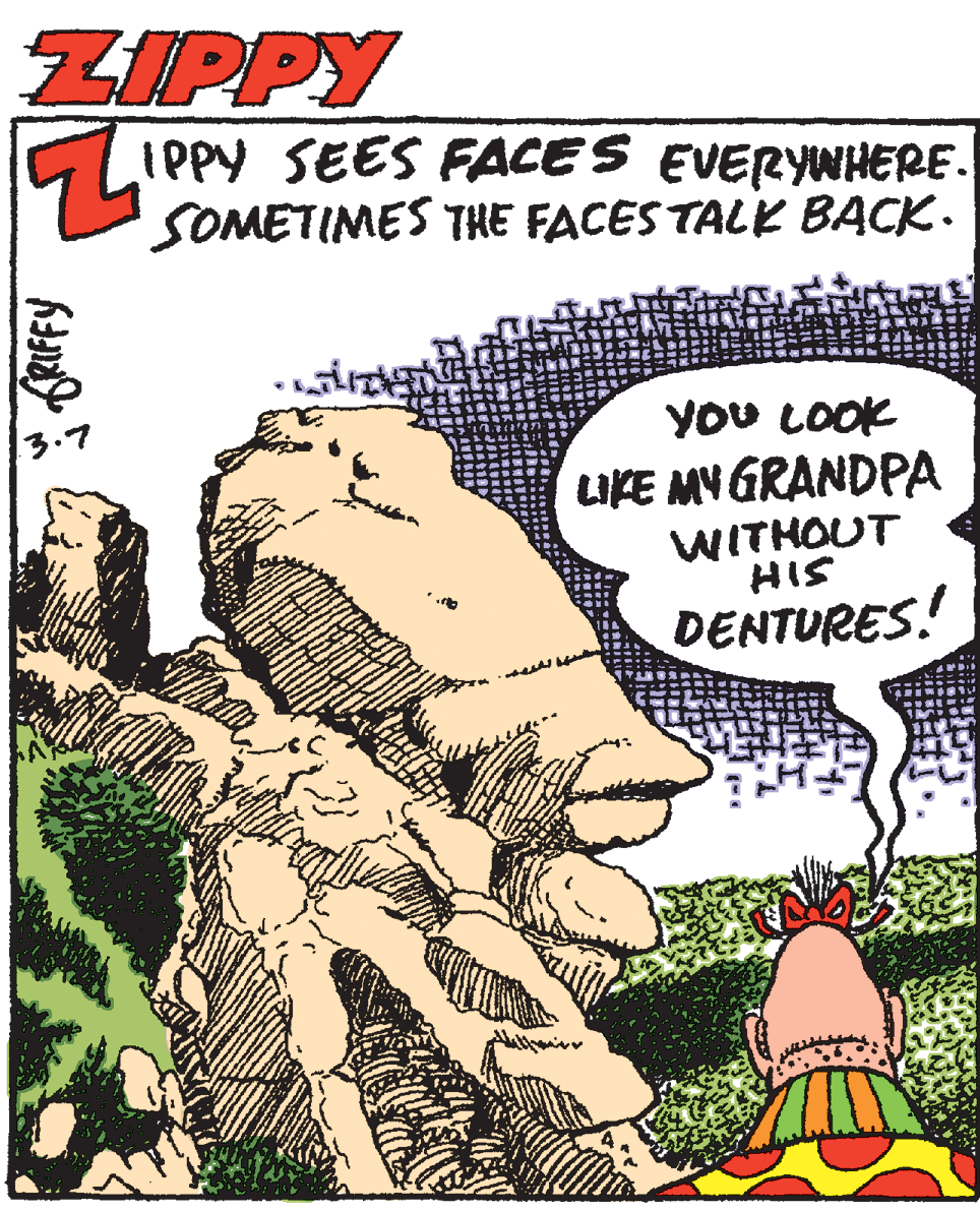 Humour OCR: ZIPPY IPPY SEES FACES EVERYWHERE. SOMETIMES THE FACES TALK BACK. You LOOK IKE MV GRANDPA WITHOUT HIS DENTURES! ZIPPY IPPY SEES FACES EVERYWHERE. SOMETIMES THE FACES TALK BACK. You LOOK IKE MV GRANDPA WITHOUT HIS DENTURES!