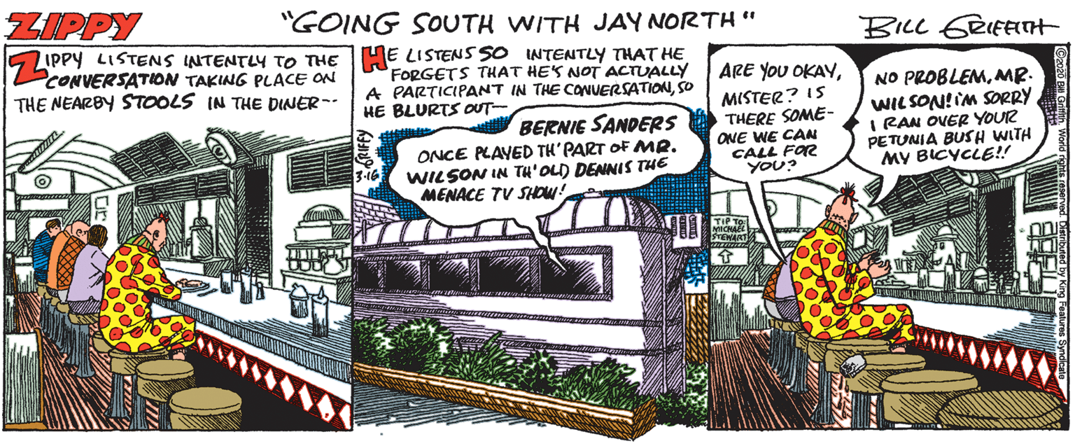 Publication OCR: ZIPPY "GOING SOUTH WITH JAY NORTH " BILL 6RIFETH CONVERSATION TAKING PLACE ON THE NEARBY STOOLS IN THE DINER- 5 LIPPY LISTENS INTENTLY TO THE HE LISTENS SO INTENTLY THAT HE FORGETS THAT HES NOT ACTUALLY A PARTICIPANT IN THE CONUERSATIONSO ARE YOU OKAYMR. MISTER? IS THERE SOME- ONE WE CAN CALL FOR YOU? HE BLURTS OUT WIL SON! IM SORRY I RAN OVER YOUR PETUNIA BUSH WITH MY BICYCLE!! BERNIE SANDERS ONCE PLAYED TH'PART OF MR. WILSON IN TH'OLD DENNIS THE MENACE TV SHOW! TIP TO: STEWART! Co20 Bi GnfnWorld ZIPPY "GOING SOUTH WITH JAY NORTH " BILL 6RIFETH CONVERSATION TAKING PLACE ON THE NEARBY STOOLS IN THE DINER- 5 LIPPY LISTENS INTENTLY TO THE HE LISTENS SO INTENTLY THAT HE FORGETS THAT HES NOT ACTUALLY A PARTICIPANT IN THE CONUERSATIONSO ARE YOU OKAYNO PROBLEMMR. MISTER? IS THERE SOME- ONE WE CAN CALL FOR YOU? HE BLURTS OUT WIL SON! IM SORRY I RAN OVER YOUR PETUNIA BUSH WITH MY BICYCLE!! BERNIE SANDERS ONCE PLAYED TH'PART OF MR. WILSON IN TH'OLD DENNIS THE MENACE TV SHOW! TIP TO: STEWART! Co20 Bi Gnfn