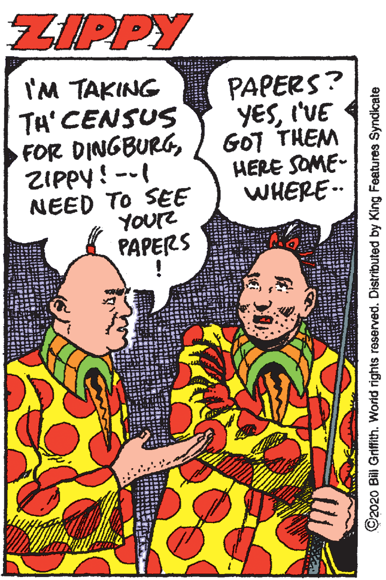 Humour OCR: ZIPPY I'M TAKING TH' CENSUS FOR DINGBURGZIPPY ! -- PAPERS? YESI'VE GOT THEM HERE SOME- NEED TO SEE ) WHERE. YOUr PAPERS ©2020 Bill Griffith. World rights reserved. Distributed by King Features Syndicate ZIPPY I'M TAKING TH' CENSUS FOR DINGBURGZIPPY ! -- PAPERS? YESI'VE GOT THEM HERE SOME- NEED TO SEE ) WHERE. YOUr PAPERS ©2020 Bill Griffith. World rights reserved. Distributed by King Features Syndicate