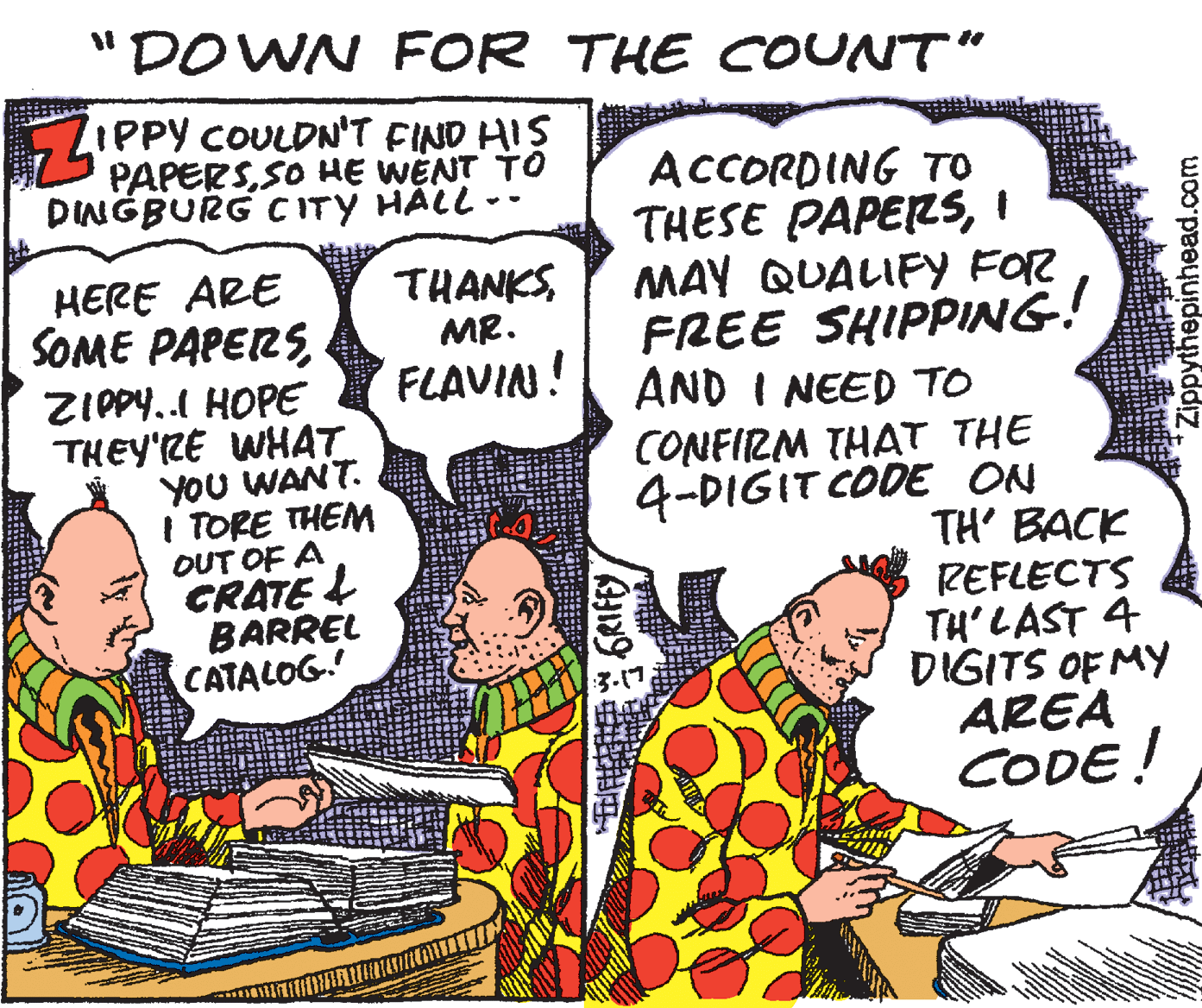 Art OCR: "DOWN FOR THE COUNT" LIPPY COULDN'T FIND HIS PAPERSSO HE WENT TO DINGBURG C ITY HÄLL -- ACCORDING TO THESE PAPERSI MAY QUALIFY FOR FREE SHIPPING! AND I NEED TO HERE ARE SOME PAPERSMR. FLAVIN! ZIPPY.. HOPE THEY'RE WHAT YOU WANT. I TORE THEM OUT OF A CRATE L BARREL CATALOG. CONFIRM THAT THE 4-DIGIT CODE ON TH' BACK REFLECTS TH' LAST 4 DIGITS OF MY AREA CODE! 3.17 Zippythepinhead.com "DOWN FOR THE COUNT" LIPPY COULDN'T FIND HIS PAPERSSO HE WENT TO DINGBURG C ITY HÄLL -- ACCORDING TO THESE PAPERSI MAY QUALIFY FOR FREE SHIPPING! AND I NEED TO HERE ARE SOME PAPERSMR. FLAVIN! ZIPPY.. HOPE THEY'RE WHAT YOU WANT. I TORE THEM OUT OF A CRATE L BARREL CATALOG. CONFIRM THAT THE 4-DIGIT CODE ON TH' BACK REFLECTS TH' LAST 4 DIGITS OF MY AREA CODE! 3.17 Zippythepinhead.com
